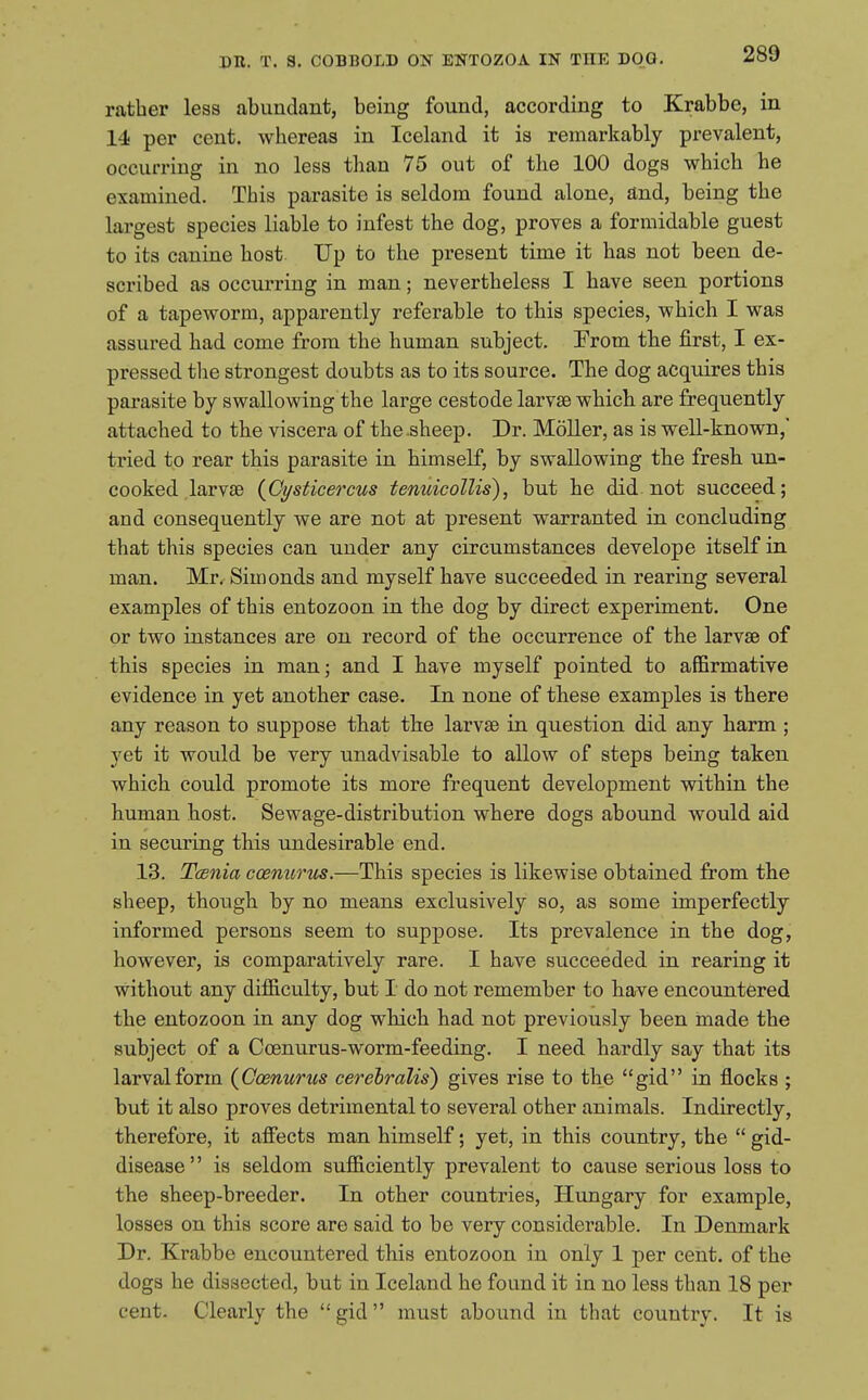 rather less abundant, being found, according to Krabbe, in 14 per cent, whereas in Iceland it is remarkably prevalent, occurring in no less than 75 out of the 100 dogs which he examined. This parasite is seldom found alone, and, being the largest species liable to infest the dog, proves a formidable guest to its canine host Up to the present time it has not been de- scribed as occurring in man; nevertheless I have seen portions of a tapeworm, apparently referable to this species, which I was assured had come from the human subject. Erom the first, I ex- pressed the strongest doubts as to its source. The dog acquires this parasite by swallowing the large cestode larvae which are frequently attached to the viscera of the-sheep. Dr. Moller, as is well-known, tried to rear this parasite in himself, by swallowing the fresh un- cooked larvae {Oysticercus tenuieollis), but he did. not succeed; and consequently we are not at present warranted in concluding that this species can under any circumstances develope itself in man. Mr, Simonds and myself have succeeded in rearing several examples of this entozoon in the dog by direct experiment. One or two instances are on record of the occurrence of the larvae of this species in man; and I have myself pointed to aflBrmative evidence in yet another case. In none of these examples is there any reason to suppose that the larvae in question did any harm ; yet it would be very unadvisable to allow of steps being taken which could promote its more frequent development within the human host. Sewage-distribution where dogs abound would aid in securing this undesirable end. 13. Tcenia ccemirtis.—This species is likewise obtained from the sheep, though by no means exclusively so, as some imperfectly informed persons seem to suppose. Its prevalence in the dog, however, is comparatively rare. I have succeeded in rearing it without any difficulty, but I do not remember to have encountered the entozoon in any dog which had not previously been made the subject of a Coenurus-worm-feeding. I need hardly say that its larval form (Gosnunis cerehralis) gives rise to the gid in flocks ; but it also proves detrimental to several other animals. Indirectly, therefore, it affects man himself; yet, in this country, the  gid- disease is seldom sufficiently prevalent to cause serious loss to the sheep-breeder. In other countries, Hungary for example, losses on this score are said to be very considerable. In Denmark Dr. Krabbe encountered this entozoon in only 1 per cent, of the dogs he dissected, but in Iceland he found it in no less than 18 per cent. Clearly the  gid  must abound in that country. It is