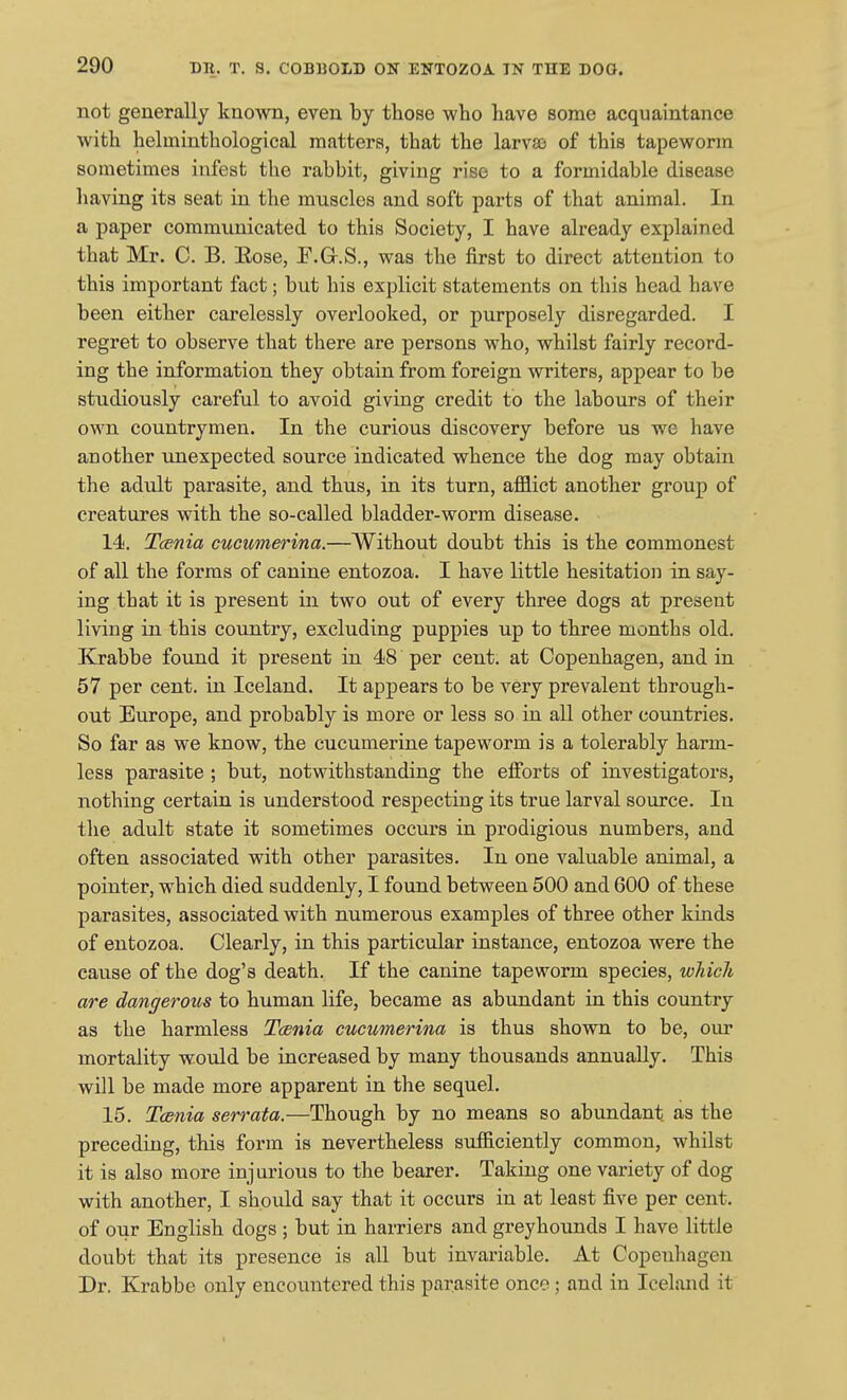 not generally known, even by those who have some acquaintance with helminthological matters, that the larva) of this tapeworm sometimes infest the rabbit, giving rise to a formidable disease liaving its seat in the muscles and soft parts of that animal. In a paper communicated to this Society, I have already explained that Mr. C. B. Eose, F.G-.S., was the first to direct attention to this important fact; but his explicit statements on this head have been either carelessly overlooked, or purposely disregarded. I regret to observe that there are persons who, whilst fairly record- ing the information they obtain from foreign writers, appear to be studiously careful to avoid giving credit to the labours of their own countrymen. In the curious discovery before us we have another unexpected source indicated whence the dog may obtain the adult parasite, and thus, in its turn, afflict another group of creatures with the so-called bladder-worm disease. 14. T(p.nia cucumerina.—Without doubt this is the commonest of all the forms of canine entozoa. I have little hesitation in say- ing that it is present in two out of every three dogs at present living in this countiy, excluding puppies up to three months old. Krabbe found it present in 48 per cent, at Copenhagen, and in 57 per cent, in Iceland. It appears to be very prevalent through- out Europe, and probably is more or less so in all other countries. So far as we know, the cucumerine tapeworm is a tolerably harm- less parasite ; but, notwithstanding the efforts of investigators, nothing certain is understood respecting its true larval source. In the adult state it sometimes occurs in prodigious numbers, and often associated with other parasites. In one valuable animal, a pointer, which died suddenly, I found between 500 and 600 of these parasites, associated with numerous examples of three other kinds of entozoa. Clearly, in this particular instance, entozoa were the cause of the dog's death. If the canine tapeworm species, wliicli are dangerous to human life, became as abundant in this country as the harmless Tcsnia cucumerina is thus shown to be, our mortality would be increased by many thousands annually. This will be made more apparent in the sequel. 15. Tcenia serrata.—Though by no means so abundant as the preceding, this form is nevertheless sufficiently common, whilst it is also more injurious to the bearer. Taking one variety of dog with another, I should say that it occurs in at least five per cent, of our English dogs ; but in harriers and greyhounds I have little doubt that its presence is all but invariable. At Copenhagen Dr. Krabbe only encountered this parasite once; and in Iceland it
