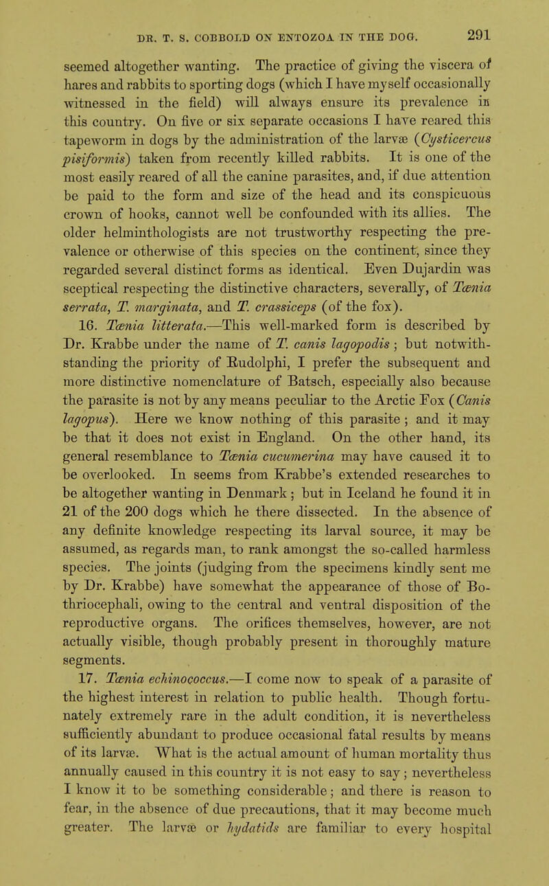 seemed altogether wanting. The practice of giving the viscera of hares and rabbits to sporting dogs (which I have myself occasionally •witnessed in the field) will always ensure its prevalence in this country. On five or six separate occasions I have reared this tapeworm in dogs by the administration of the larvae {Gysticercus pisiformis) taken from recently killed rabbits. It is one of the most easily reared of aU the canine parasites, and, if due attention be paid to the form and size of the head and its conspicuous crown of hooks, cannot well be confounded with its allies. The older helminthologists are not trustworthy respecting the pre- valence or otherwise of this species on the continent, since they regarded several distinct forms as identical. Even Dujardin was sceptical respecting the distinctive characters, severally, of Tcenia serrata, T. marginata, and T. crassiceps (of the fox). 16. Tcenia litterata.—This well-marked form is described by Dr. Krabbe under the name of T. canis lagopodis ; but notwith- standing the priority of Rudolphi, I prefer the subsequent and more distinctive nomenclature of Batsch, especially also because the parasite is not by any means peculiar to the Arctic Fox {Canis lagopus). Here we know nothing of this parasite ; and it may be that it does not exist in England. On the other hand, its general resemblance to Tcenia cucumerina may have caused it to be overlooked. In seems from Ejrabbe's extended researches to be altogether wanting in Denmark; but in Iceland he found it in 21 of the 200 dogs which he there dissected. In the absence of any definite knowledge respecting its larval source, it may be assumed, as regards man, to rank amongst the so-called harmless species. The joints (judging from the specimens kindly sent me by Dr. Krabbe) have somewhat the appearance of those of Bo- thriocephali, owing to the central and ventral disposition of the reproductive organs. The orifices themselves, however, are not actually visible, though probably present in thoroughly mature segments. 17. Tcenia echinococcus.—I come now to speak of a parasite of the highest interest in relation to public health. Though fortu- nately extremely rare in the adult condition, it is nevertheless sufficiently abundant to produce occasional fatal results by means of its larvse. What is the actual amount of human mortality thus annually caused in this country it is not easy to say; nevertheless I know it to be something considerable; and there is reason to fear, in the absence of due precautions, that it may become much greater. The larvse or hydatids are familiar to every hospital