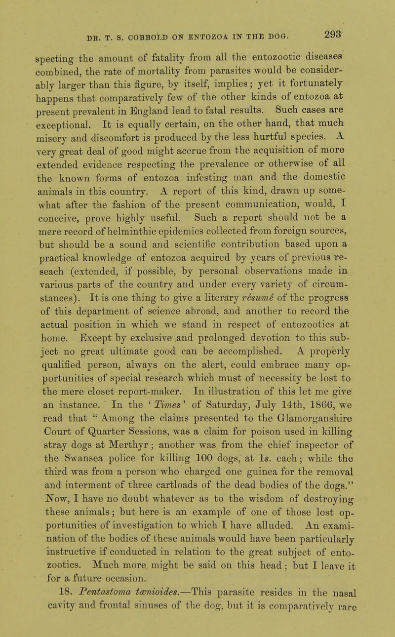 293 specting the amount of fatality from all the entozootic diseases combined, the rate of mortality from parasites would be consider- ably larger than this figure, by itself, implies; yet it fortunately happens that comparatively few of the other kinds of entozoa at present prevalent in England lead to fatal results. Such cases are exceptional. It is equally certain, on the other hand, that much misery and discomfort is produced by the less hurtful species. A very great deal of good might accrue from the acquisition of more extended evidence respecting the prevalence or otherwise of all the known forms of entozoa infesting man and the domestic animals in this country. A report of this kind, drawn up some- what after the fashion of the present communication, would, I conceive, prove highly useful. Such a report should not be a mere record of helminthic epidemics collected from foreign sources, but should be a sound and scientific contribution based upon a practical knowledge of entozoa acquired by years of previous re- seach (extended, if possible, by personal observations made in various parts of the country and under every variety of circum- stances). It is one thing to give a literary restwie of the progress of this department of science abroad, and another to record the actual position in which we stand in respect of entozootics at home. Except by exclusive and prolonged devotion to this sub- ject no great ultimate good can be accomplished. A properly qualified person, always on the alert, could embrace many op- portunities of special research which must of necessity be lost to the mere closet report-maker. In illustration of this let me give an instance. In the ^Times' of Saturday, July 14th, 1866, we read that  Among the claims presented to the Glamorganshire Court of Quarter Sessions, was a claim for poison used in killing stray dogs at Merthyr; another was from the chief inspector of the Swansea police for killing 100 dogs, at Is. each; while the third was from a person who charged one guinea for the removal and interment of three cartloads of the dead bodies of the dogs. Now, I have no doubt whatever as to the wisdom of destroying these animals; but here is an example of one of those lost op- portunities of investigation to which I have alluded. An exami- nation of the bodies of these animals would have been particularly instructive if conducted in relation to the great subject of ento- zootics. Much more might be said on this bead; but I leave it for a future occasion. 18. Fentastoma tcenioides.—This parasite resides in the nasal cavity and frontal sinuses of the dog, but it is compai-aiivcly rare