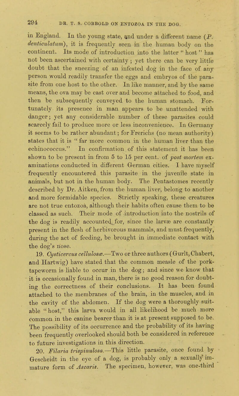 in England. In the young state, £ind under a different name (P. denticulatuvi), it is frequently seen in the human body on the continent. Its mode of introduction into the latter  host  has not been ascertained with certainty ; yet there can be very little doubt that the sneezing of an infested dog in the face of any person would readily transfer the eggs and embryos of the para- site from one host to the other. In like manner, and by the same means, the ova may be cast over and become attached to food, and then be subsequently conveyed to the human stomach. For- tunately its presence in man appears to be unattended with danger; yet any considerable number of these parasites could scarcely fail to produce more or less inconvenience. In Germany it seems to be rather abundant; forErerichs (no mean authority) states that it is  far more common in the human liver than the echinococcus. In confirmation of this statement it has been shown to be present in from 5 to 15 per cent, of post mortem ex- aminations conducted in different Grerman cities. I have myself frequently encountered this parasite in the juvenile state in animals, but not in the human body. The Pentastomes recently described by Dr. Aitken, from the human liver, belong to another and more formidable species. Strictly speaking, these creatures are not true entozoa, although their habits often cause them to be classed as such. Their mode of introduction into the nostrils of the dog is readily accounted:^ for, since the larvse are constantly- present in the flesh of herbivorous mammals, and must frequently, during the act of feeding, be brought in immediate contact with the dog's nose. 19. Gysticercus celluloses.—Two or three authors (Gurlt, Chabert, and Hartwig) have stated that the common measle of the pork- tapeworm is liable to occur in the dog; and since we know that it is occasionally found in man, there is no good reason for doubt- ing the correctness of their conclusions. It has been found attached to the membranes of the brain, in the muscles, and in the cavity of the abdomen. If the dog were a thoroughly suit- able host, this larva would in all likelihood be much more common in the canine bearer than it is at present supposed to be. The possibility of its occurrence and the probability of its having been frequently overlooked should both be considered in reference to future investigations in this direction. 20. Filaria trispinulosa.—This little parasite, once found by Gescheidt in the eye of a dog, is probably only a sexually im- mature form of Ascaris. The specimen, however, was one-third