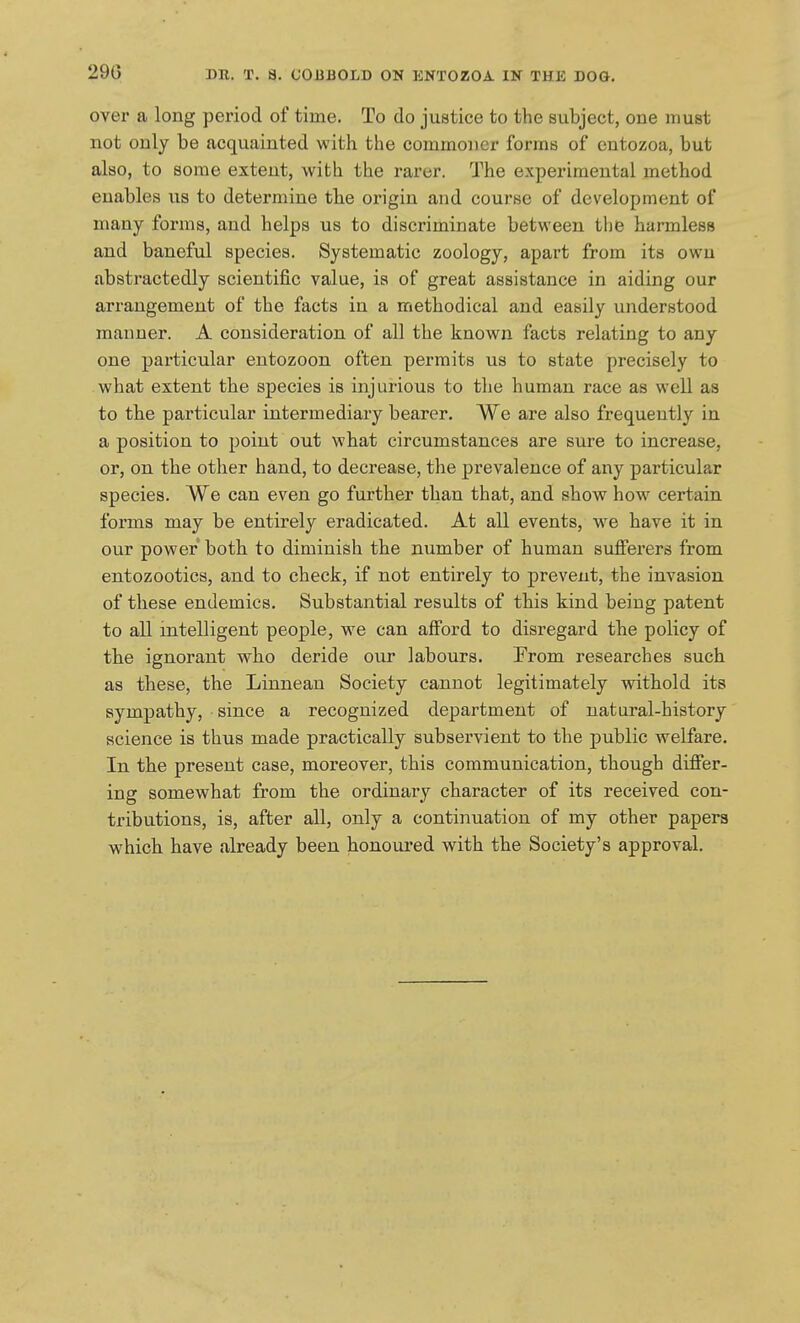 29G over a long period of time. To do justice to the subject, one must not only be acquainted with the commoner forms of entozoa, but also, to some extent, with the rarer. The experimental method enables us to determine the origin and course of development of many forms, and helps us to discriminate between tlie harmless and baneful species. Systematic zoology, apart from its own abstractedly scientific value, is of great assistance in aiding our arrangement of the facts in a methodical and easily understood manner. A consideration of all the known facts relating to any one particular entozoon often permits us to state precisely to what extent the species is injurious to the human race as well as to the particular intermediary bearer. We are also frequently in a position to point out what circumstances are sure to increase, or, on the other hand, to decrease, the prevalence of any particular species. We can even go further than that, and show how certain forms may be entirely eradicated. At all events, we have it in our power botb to diminish the number of human sufferers from entozootics, and to check, if not entirely to prevent, the invasion of these endemics. Substantial results of this kind being patent to all intelligent people, we can afford to disregard tbe policy of the ignorant who deride our labours. From researches such as these, the Linnean Society cannot legitimately withold its sympathy, since a recognized department of natural-history science is thus made practically subservient to the public welfare. In the present case, moreover, this communication, though differ- ing somewhat from the ordinary character of its received con- tributions, is, after all, only a continuation of my other papers which have already been honoured with the Society's approval.