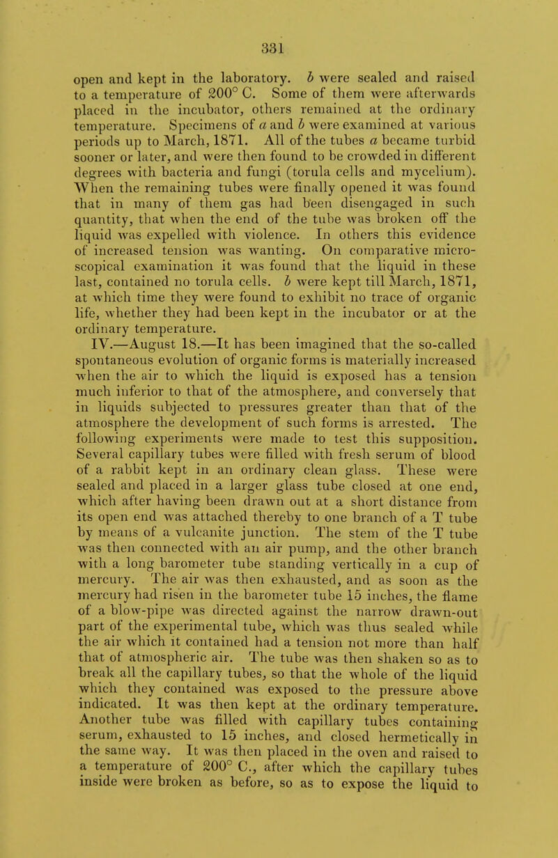 open and kept in the laboratory, b were sealed and raised to a temperature of 200° C. Some of them were afterwards placed in the incubator, others remained at the ordinary temperature. Specimens of a and h were examined at various periods up to March, 1871. All of the tubes a became turbid sooner or later, and were then found to be crowded in different degrees with bacteria and fungi (torula cells and mycelium). When the remaining tubes were finally opened it was found that in many of them gas had been disengaged in such quantity, that when the end of the tube was broken off the liquid was expelled with violence. In others this evidence of increased tension was wanting. On comparative micro- scopical examination it was found that the liquid in these last, contained no torula cells, h were kept till March, 1871, at which time they were found to exhibit no trace of organic life, whether they had been kept in the incubator or at the ordinary temperature. IV.—August 18.—It has been imagined that the so-called spontaneous evolution of organic forms is materially increased when the air to which the liquid is exposed has a tension much inferior to that of the atmosphere, and conversely that in liquids subjected to pressures greater than that of the atmosphere the development of such forms is arrested. The following experiments were made to test this supposition. Several capillary tubes were filled with fresh serum of blood of a rabbit kept in an ordinary clean glass. These were sealed and placed in a larger glass tube closed at one end, which after having been drawn out at a short distance from its open end was attached thereby to one branch of a T tube by means of a vulcanite junction. The stem of the T tube was then connected with an air pump, and the other branch with a long barometer tube standing vertically in a cup of mercury. The air was then exhausted, and as soon as the mercury had risen in the barometer tube 15 inches, the flame of a blow-pipe was directed against the narrow drawn-out part of the experimental tube, which was thus sealed while the air which it contained had a tension not more than half that of atmospheric air. The tube was then shaken so as to break all the capillary tubes, so that the whole of the liquid which they contained was exposed to the pressure above indicated. It was then kept at the ordinary temperature. Another tube was filled with capillary tubes containino- serum, exhausted to 15 inches, and closed hermetically in the same way. It was then placed in the oven and raised to a temperature of 200° C, after which the capillary tubes inside were broken as before, so as to expose the liquid to