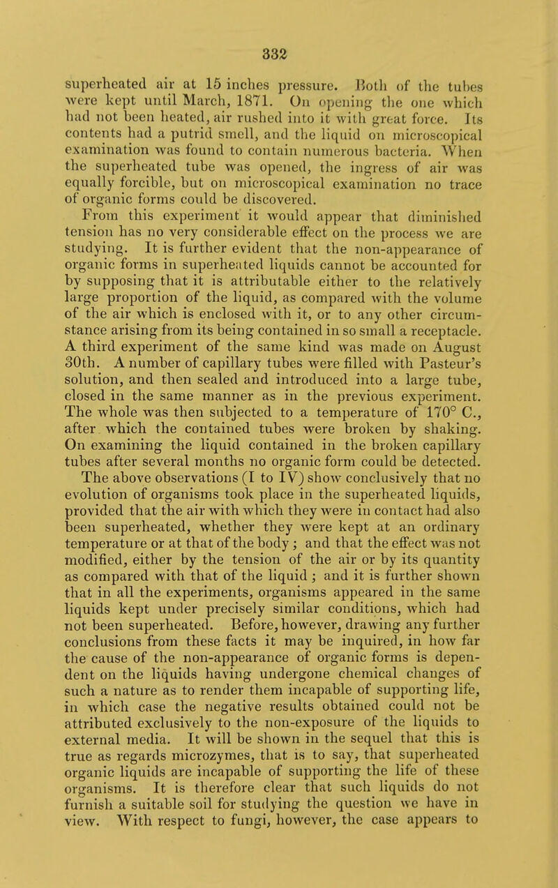 superheated air at 15 inches pressure. Both of the tubes were kept until March, 1871. On opening tlie one which had not been heated, air rushed into it with great force. Its contents had a putrid smell, and the liquid on microscopical examination was found to contain numerous bacteria. When the superheated tube was opened, the ingress of air was equally forcible, but on microscopical examination no trace of organic forms could be discovered. From this experiment it would appear that diminished tension has no very considerable effect on the process we are studying. It is further evident tliat the non-appearance of organic forms in superheated liquids cannot be accounted for by supposing that it is attributable either to the relatively large proportion of the liquid, as compared with the volume of the air which is enclosed with it, or to any other circum- stance arising from its being contained in so small a receptacle. A third experiment of the same kind was made on August 30th. A number of capillary tubes were filled with Pasteur's solution, and then sealed and introduced into a large tube, closed in the same manner as in the previous experiment. The whole was then subjected to a temperature of 170° C, after which the contained tubes were broken by shaking. On examining the liquid contained in the broken capillary tubes after several months no organic form could be detected. The above observations (I to IV) show conclusively that no evolution of organisms took place in the superheated liquids, provided that the air with which they were in contact had also been superheated, whether they were kept at an ordinary temperature or at that of the body; and that the effect was not modified, either by the tension of the air or by its quantity as compai-ed with that of the liquid ; and it is further shown that in all the experiments, organisms appeared in the same liquids kept under precisely similar conditions, which had not been superheated. Before, however, drawing any further conclusions from these facts it may be inquired, in how far the cause of the non-appearance of organic forms is depen- dent on the liquids having undergone chemical changes of such a nature as to render them incapable of supporting life, in which case the negative results obtained could not be attributed exclusively to the non-exposure of the liquids to external media. It will be shown in the sequel that this is true as regards microzymes, that is to say, that superheated organic liquids are incapable of supporting the life of these organisms. It is therefore clear that such liquids do not furnish a suitable soil for studying the question we have in view. With respect to fungi, however, the case appears to