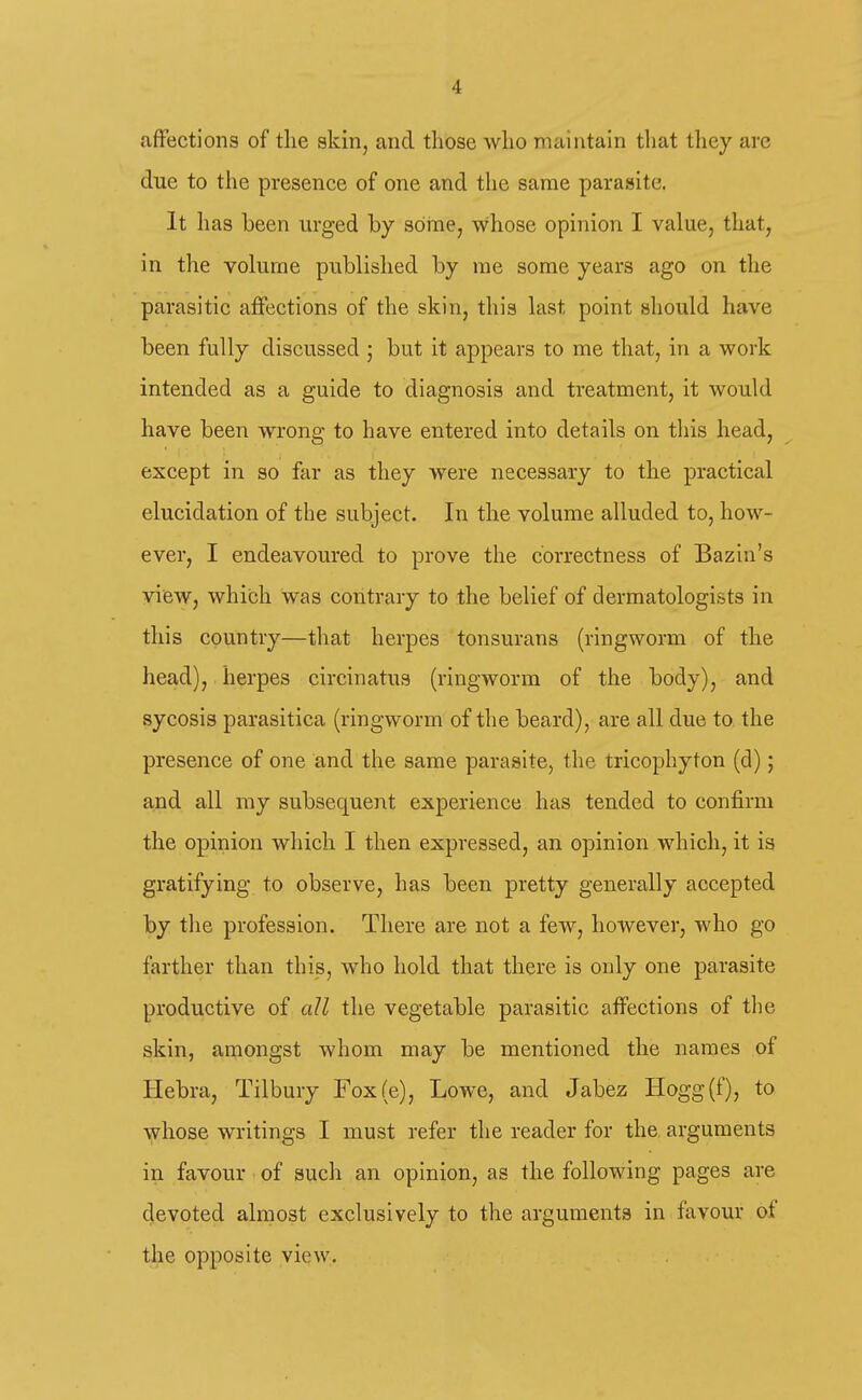 fifFections of the skin, and those who maintain that they are due to the presence of one and the same parasite. It has been urged by some, whose opinion I value, that, in the volume published by me some years ago on the parasitic aifections of the skin, this last point should have been fully discussed ; but it appears to me that, in a work intended as a guide to diagnosis and treatment, it would have been wrong to have entered into details on this head, except in so far as they were necessary to the practical elucidation of the subject. In the volume alluded to, how- ever, I endeavoured to prove the correctness of Bazin's view, which was contrary to the belief of dermatologists in this country—that herpes tonsurans (ringworm of the head), herpes circinatus (ringworm of the body), and sycosis parasitica (ringworm of the beard), are all due to the presence of one and the same parasite, the tricophyton (d); and all my subsequent experience has tended to confirm the opinion which I then expressed, an opinion which, it is gratifying to observe, has been pretty generally accepted by the profession. There are not a few, however, who go farther than this, who hold that there is only one parasite productive of all the vegetable parasitic affections of tlie skin, amongst whom may be mentioned the names of Hebra, Tilbury Fox(e), Lowe, and Jabez Hogg(f), to ^i^-hose writings I must refer the reader for the. arguments in favour ■ of such an opinion, as the following pages are devoted almost exclusively to the arguments in favour ot the opposite view.