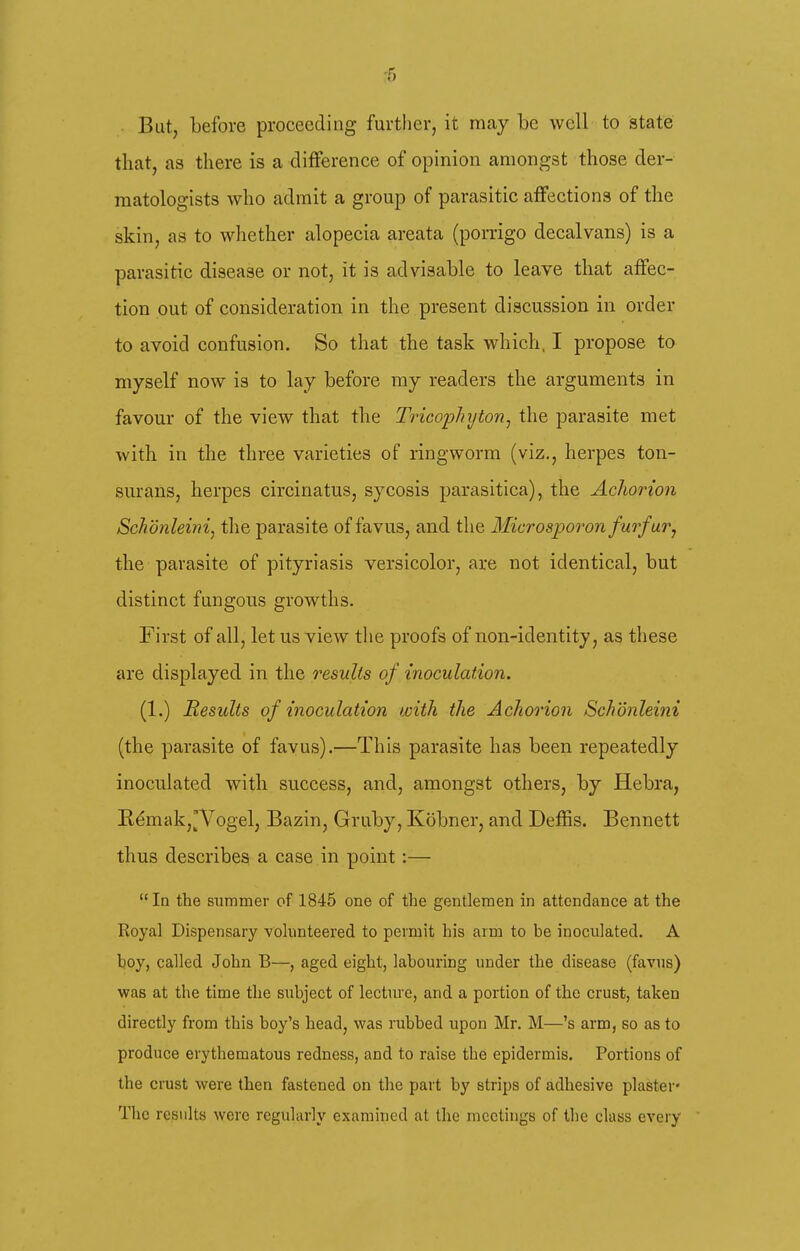 -5 But, before proceeding further, it may be well to state that, as there is a difference of opinion amongst those der- matologists who admit a group of parasitic affections of the skin, as to whether alopecia areata (porrigo decalvans) is a parasitic disease or not, it is advisable to leave that affec- tion out of consideration in the present discussion in order to avoid confusion. So that the task which, I propose to myself now is to lay before ray readers the arguments in favour of the view that the TricopJnjton^ the parasite met with in the three varieties of ringworm (viz., herpes ton- surans, herpes circinatus, sycosis parasitica), the Achorion Schdnleinij the parasite of favus, and the Microaporon furfur^ the parasite of pityriasis versicolor, are not identical, but distinct fungous growths. First of all, let us view tlie proofs of non-identity, as these are displayed in the results of inoculation. (1.) Results of inoculation with the Achorion Schonleini (the parasite of favus).—This parasite has been repeatedly inoculated with success, and, amongst others, by Hebra, R^makj'Vogel, Bazin, Gruby, Kobner, and Deffis. Bennett thus describes a case in point:— In the summer of 1845 one of the gentlemen in attendance at the Koyal Dispensary volunteered to permit his arm to be inoculated. A boy, called John B—, aged eight, labouring under the disease (favus) was at the time the siibject of lecture, and a portion of the crust, taken directly from this boy's head, was rubbed upon Mr. M—'s arm, so as to produce erythematous redness, and to raise the epidermis. Portions of the crust were then fastened on the part by strips of adhesive plaster- The results were regularly examined at the meetings of the class every