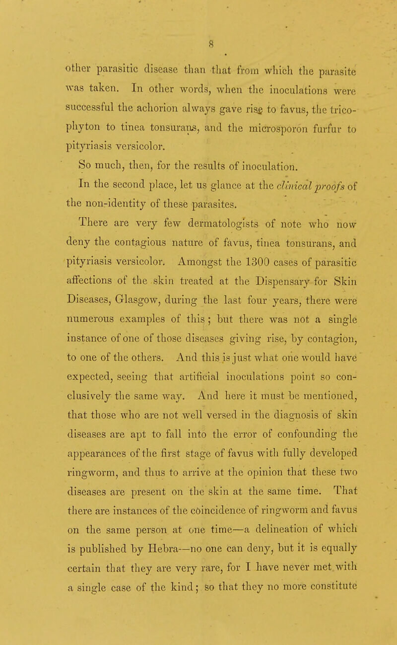 other parasitic disease than that from which the parasite was taken. In other words, when the inoculations were successful the achorion always gave ris£ to favus, the trico- phyton to tinea tonsurans, and the microsporon furfur to pityriasis versicolor. So much, then, for the results of inoculation. In the second place, let us glance at the clinical proofs of the non-identity of these parasites. There are very few dermatologists of note who now deny the contagious nature of favus, tinea tonsurans, and pityriasis versicolor. Amongst the 1300 cases of parasitic affections of the skin treated at the Dispensary for Skin Diseases, Glasgow, during the last four years, there were numerous examples of this ; but there was not a single instance of one of those diseases giving rise, by contagion, to one of the others. And this is just what one would have expected, seeing that artificial inoculations point so con- clusively the same way. And here it must be mentioned, that those who are not well versed in the diagnosis of skin diseases are apt to fall into the error of confounding the appearances of the first stage of favus with fully developed ringworm, and thus to arrive at the opinion that these two diseases are present on the skin at the same time. That tiiere are instances of the coincidence of ringworm and favus on the same person at one time—a delineation of which is published by Hebra—no one can deny, but it is equally certain that they are very rare, for I have never met with a single case of the kind; so that they no more constitute