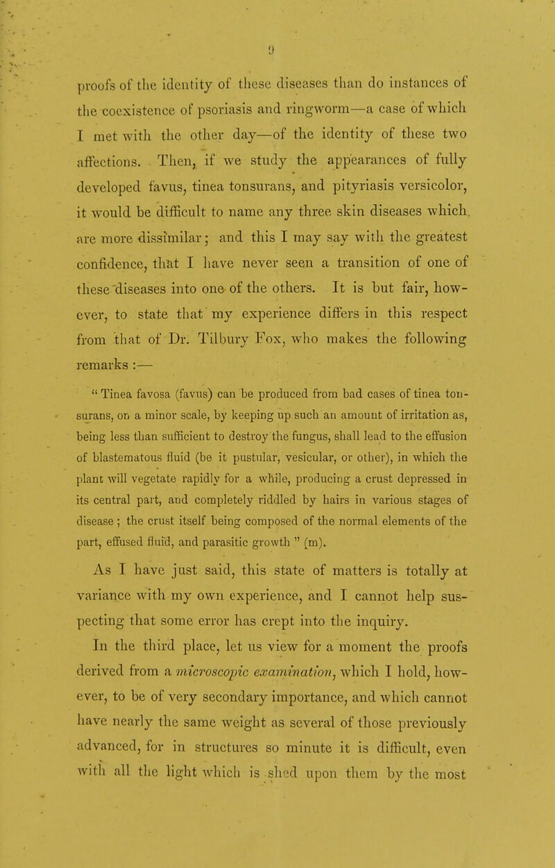 proofs of the identity of these diseases than do instances of the coexistence of psoriasis and ringworm—a case of which I met with the other day—of the identity of these two aflFections. Then, if we study the appearances of fully developed favus, tinea tonsurans, and pityriasis versicolor, it would be difficult to name any three skin diseases which, are more dissimilar; and this I may say with the greatest confidence, that I have never seen a transition of one of these 'diseases into one of the others. It is but fair, how- ever, to state that my experience differs in this respect from that of Dr. Tilbury Fox, who makes the following remarks :—  Tinea favosa (favus) can be produced from bad cases of tinea ton- surans, oti a minor scale, by keeping up such an amount of irritation as, being less tban sufficient to destroy the fungus, shall lead to the effusion of blastematous fluid (be it pustular, vesicular, or other), in which the plant will vegetate rapidly for a while, producing a crust depressed in its central part, and completely riddled by hairs in various stages of disease ; the crust itself being composed of the normal elements of the part, effused fluid, and parasitic growth  (m). As I have just said, this state of matters is totally at variance with my own experience, and I cannot help sus- pecting that some error has crept into the inquiry. In the third place, let us view for a moment the proofs derived from a microscopic exammatioyi, which I hold, how- ever, to be of very secondary importance, and which cannot liave nearly the same weight as several of those previously advanced, for in structures so minute it is difficult, even with all the light which is shed upon them by the most