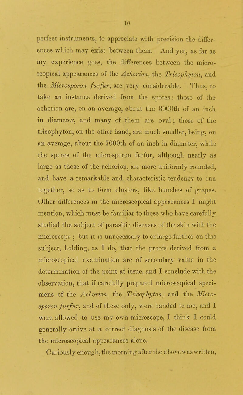 perfect instruments, to appreciate with jjrecision the differ- ences whicli may exist between them. And yet, as far as my experience goes, the differences between the micro- scopical appearances of the Achorion, the Tricophytoriy and the Microspoi'on furfur, are very considerable. Thus, to take an instance derived from the spores: those of the achorion are, on an average, about the 3000th of an inch in diameter, and many of them are oval; those of the tricophyton, on the other hand, are much smaller, being, on an average, about the 7000th of an inch in diameter, while the spores of the microsporon furfur, although nearly as large as those of the achorion, are more uniformly rounded, and have a remarkable and characteristic tendency to run together, so as to form clusters, like bunches of grapes. Other differences in the microscopical appearances I miglit mention, which must be familiar to those who have carefully studied the subject of parasitic diseases of the skin with the microscope ; but it is unnecessary to enlarge further on this subject, holding, as I do, that the proofs derived from a microscopical examination are of secondary value in the determination of the point at issue, and I conclude with the observation, that if carefully prepared microscopical speci- mens of the Achorion, the Tricophyton, and the Micro- sporon furfur, and of these only, were handed to me, and I ■were allowed to use my own microscope, I think I could generally arrive at a correct diagnosis of the disease from the microscopical appearances alone. Curiously enough, the morning after the above was written,