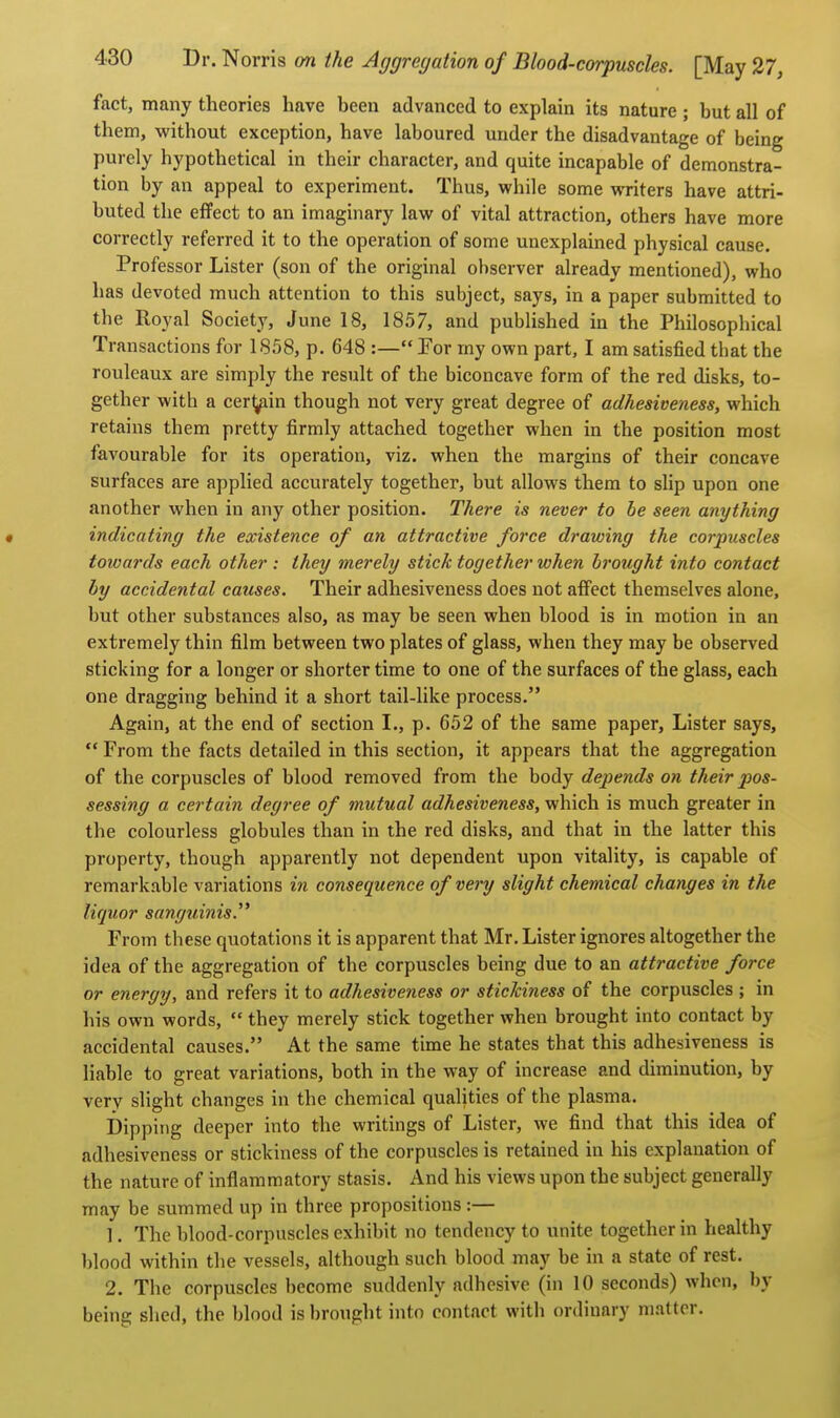 fact, many theories have been advanced to explain its nature ; but all of them, without exception, have laboured under the disadvantage of being purely hypothetical in their character, and quite incapable of demonstra- tion by an appeal to experiment. Thus, while some writers have attri- buted the effect to an imaginary law of vital attraction, others have more correctly referred it to the operation of some unexplained physical cause. Professor Lister (son of the original observer already mentioned), who has devoted much attention to this subject, says, in a paper submitted to the Royal Society, June 18, 1857, and published in the Philosophical Transactions for 1858, p. 648 :— For my own part, I am satisfied that the rouleaux are simply the result of the biconcave form of the red disks, to- gether with a cer^iin though not very great degree of adhesiveness, which retains them pretty firmly attached together when in the position most favourable for its operation, viz, when the margins of their concave surfaces are applied accurately together, but allows them to slip upon one another when in any other position. There is never to be seen anything • indicating the existence of an attractive force drawing the corpuscles towards each other : they merely stick together when brought into contact by accidental causes. Their adhesiveness does not affect themselves alone, but other substances also, as may be seen when blood is in motion in an extremely thin film between two plates of glass, when they may be observed sticking for a longer or shorter time to one of the surfaces of the glass, each one dragging behind it a short tail-like process. Again, at the end of section I., p. C52 of the same paper, Lister says,  From the facts detailed in this section, it appears that the aggregation of the corpuscles of blood removed from the body depends on their pos- sessing a certain degree of mutual adhesiveness, which is much greater in the colourless globules than in the red disks, and that in the latter this property, though apparently not dependent upon vitality, is capable of remarkable variations in consequence of very slight chemical changes in the liquor sanguinis. From these quotations it is apparent that Mr. Lister ignores altogether the idea of the aggregation of the corpuscles being due to an attractive force or energy, and refers it to adhesiveness or stickiness of the corpuscles ; in his own words,  they merely stick together when brought into contact by accidental causes. At the same time he states that this adhesiveness is liable to great variations, both in the way of increase and diminution, by very slight changes in the chemical qualities of the plasma. Dipping deeper into the writings of Lister, we find that this idea of adhesiveness or stickiness of the corpuscles is retained in his explanation of the nature of inflammatory stasis. And his views upon the subject generally may be summed up in three propositions :— 1. The blood-corpuscles exhibit no tendency to unite together in healthy blood within the vessels, although such blood may be in a state of rest. 2. The corpuscles become suddenly adhesive (in 10 seconds) when, by being shed, the blood is brought into contact with ordinary matter.