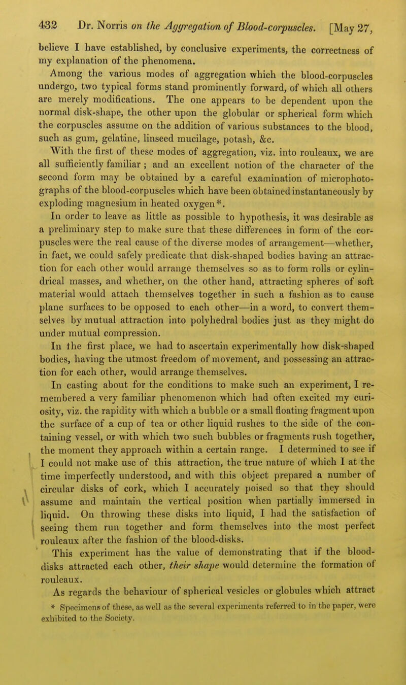 believe I have established, by conclusive experiments, the correctness of my explanation of the phenomena. Among the various modes of aggregation which the blood-corpuscles undergo, two typical forms stand prominently forward, of which all others are merely modifications. The one appears to be dependent upon the normal disk-shape, the other upon the globular or spherical form which the corpuscles assume on the addition of various substances to the blood, such as gum, gelatine, linseed mucilage, potash, &c. With the first of these modes of aggregation, viz. into rouleaux, we are all sufficiently familiar ; and an excellent notion of the character of the second form may be obtained by a careful examination of microphoto- graphs of the blood-corpuscles which have been obtained instantaneously by exploding magnesium in heated oxygen*. In order to leave as little as possible to hypothesis, it was desirable as a preliminary step to make sure that these differences in form of the cor- puscles were the real cause of the diverse modes of arrangement—whether, in fact, we could safely predicate that disk-shaped bodies having an attrac- tion for each other would arrange themselves so as to form rolls or cylin- drical masses, and whether, on the other hand, attracting spheres of soft material would attach themselves together in such a fashion as to cause plane surfaces to be opposed to each other—in a word, to convert them- selves by mutual attraction into polyhedral bodies just as they might do under mutual compression. In the first place, we had to ascertain experimentally how disk-shaped bodies, having the utmost freedom of movement, and possessing an attrac- tion for each other, would arrange themselves. In casting about for the conditions to make such an experiment, I re- membered a very familiar phenomenon which had often excited my curi- osity, viz. the rapidity with which a bubble or a small floating fragment upon the surface of a cup of tea or other liquid rushes to the side of the con- taining vessel, or with which two such bubbles or fragments rush together, the moment they approach within a certain range. I determined to see if I could not make use of this attraction, the true nature of which I at the time imperfectly understood, and with this object prepared a number of circular disks of cork, which I accurately poised so that they should assume and maintain the vertical position when partially immersed in liquid. On throwing these disks into liquid, I had the satisfaction of seeing them run together and form themselves into the most perfect rouleaux after the fashion of the blood-disks. This experiment has the value of demonstrating that if the blood- disks attracted each other, their shape would determine the formation of rouleaux. As regards the behaviour of spherical vesicles or globules which attract * Specimens of these, ae well as the several experiments referred to in the paper, were exhibited to the Society.