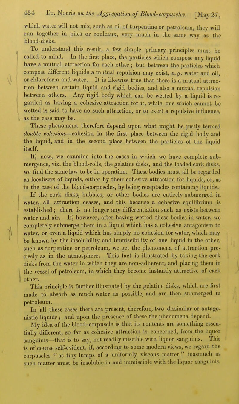 which water will not mix, such as oil of turpentiae or petroleum, they will rua together in piles or rouleaux, very much in the same way as the blood-disks. To understand this result, a few simple primary principles must be I called to mind. In the first place, the particles which compose any liquid have a mutual attraction for each other ; but between the particles which ^ compose different liquids a mutual repulsion may exist, e. y. water and oil, or chloroform and water. It is likewise true that there is a mutual attrac- tion between certain liquid and rigid bodies, and also a mutual repulsion between others. Any rigid body which can be wetted by a liquid is re- j garded as having a cohesive attraction for it, while one which cannot be wetted is said to have no such attraction, or to exert a repulsive influence, . as the case may be. These phenomena therefore depend upon what might be justly termed double cohesion—cohesion in the first place between the rigid body and the liquid, and in the second place between the particles of the liquid itself. If, now, we examine into the cases in which we have complete sub- mergence, viz. the blood-rolls, the gelatine disks, and the loaded cork disks, we find the same law to be in operation. These bodies must all be regarded as localizers of liquids, either by their cohesive attraction for liquids, or, as in the case of the blood-corpuscles, by being receptacles containing liquids. If the cork disks, bubbles, or other bodies are entirely submerged in water, all attraction ceases, and this because a cohesive equilibrium is established; there is no longer any differentiation such as exists between I water and air. If, however, after having wetted these bodies in water, we ! completely submerge them in a liquid which has a cohesive antagonism to water, or even a liquid which has simply no cohesion for water, which may be known by the insolubility and immiscibility of one liquid in the other, such as turpentine or petroleum, we get the phenomena of attraction pre- cisely as in the atmosphere. This fact is illustrated by taking the cork disks from the water in which they are non-adherent, and placing them in \ the vessel of petroleum, in which they become instantly attractive of each I other. This principle is further illustrated by the gelatine disks, which are first made to absorb as much water as possible, and are then submerged in petroleum. In all these cases there are present, therefore, two dissimilar or antago- nistic liquids ; and upon the presence of these the phenomena depend. My idea of the blood-corpuscle is that its contents are something essen- tially different, so far as cohesive attraction is concerned, from the liquor sanguinis—that is to say, not readily miscible with hquor sanguinis. This is of course self-evident, if, according to some modern views, we regard the corpuscles  as tiny lumps of a uniformly viscous matter, inasmuch as such matter must be insoluble in and immiscible with the li(iuor sanguinis.