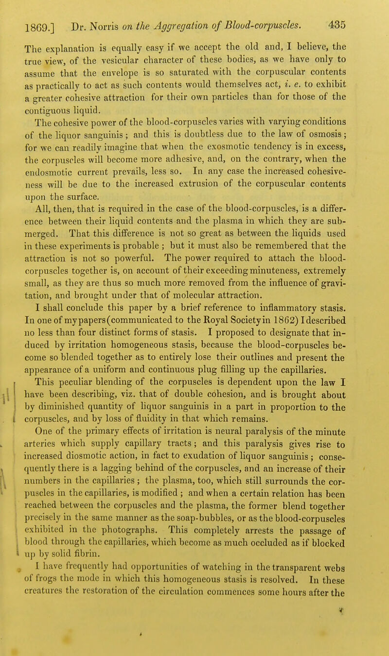 The explanation is equally easy if we accept the old and, I believe, the true view, of the vesicular character of these bodies, as we have only to assume that the envelope is so saturated with the corpuscular contents as practically to act as such contents would themselves act, i. e. to exhibit a greater cohesive attraction for their own particles than for those of the contiguous liquid. The cohesive power of the blood-corpuscles varies with varying conditions of the liquor sanguinis ; and this is doubtless due to the law of osmosis; for we can readily imagine that when the exosmotic tendency is in excess, the corpuscles will become more adhesive, and, on the contrary, when the endosmotic current prevails, less so. In any case the increased cohesive- ness will be due to the increased extrusion of the corpuscular contents upon the surface. All, then, that is required in the case of the blood-corpuscles, is a differ- ence between their hquid contents and the plasma in which they are sub- merged. That this difference is not so great as between the liquids used in these experiments is probable ; but it must also be remembered that the attraction is not so powerful. The power required to attach the blood- corpuscles together is, on account of their exceeding minuteness, extremely small, as they are thus so much more removed from the influence of gravi- tation, and brought under that of molecular attraction. I shall conclude this paper by a brief reference to inflammatory stasis. In one of my papers (communicated to the Royal Society in 1862) I described no less than four distinct forms of stasis. I proposed to designate that in- duced by irritation homogeneous stasis, because the blood-corpuscles be- come so blended together as to entirely lose their outlines and present the appearance of a uniform and continuous plug filling up the capillaries. This peculiar blending of the corpuscles is dependent upon the law I have been describing, viz. that of double cohesion, and is brought about by diminished quantity of hquor sanguinis in a part in proportion to the corpuscles, and by loss of fluidity in that which remains. One of the primary efi'ects of irritation is neural paralysis of the minute arteries which supply capillary tracts; and this paralysis gives rise to increased diosmotic action, in fact to exudation of liquor sanguinis ; conse- quently there is a lagging behind of the corpuscles, and an increase of their numbers in the capillaries ; the plasma, too, which still surrounds the cor- puscles in the capillaries, is modified ; and when a certain relation has been reached between the corpuscles and the plasma, the former blend together precisely in the same manner as the soap-bubbles, or as the blood-corpuscles exhibited in the photographs. This completely arrests the passage of blood through the capillaries, which become as much occluded as if blocked up by solid fibrin. 1 have frequently had opportunities of watching in the transparent webs of frogs the mode in which this homogeneous stasis is resolved. In these creatures the restoration of the circulation commences some hours after the