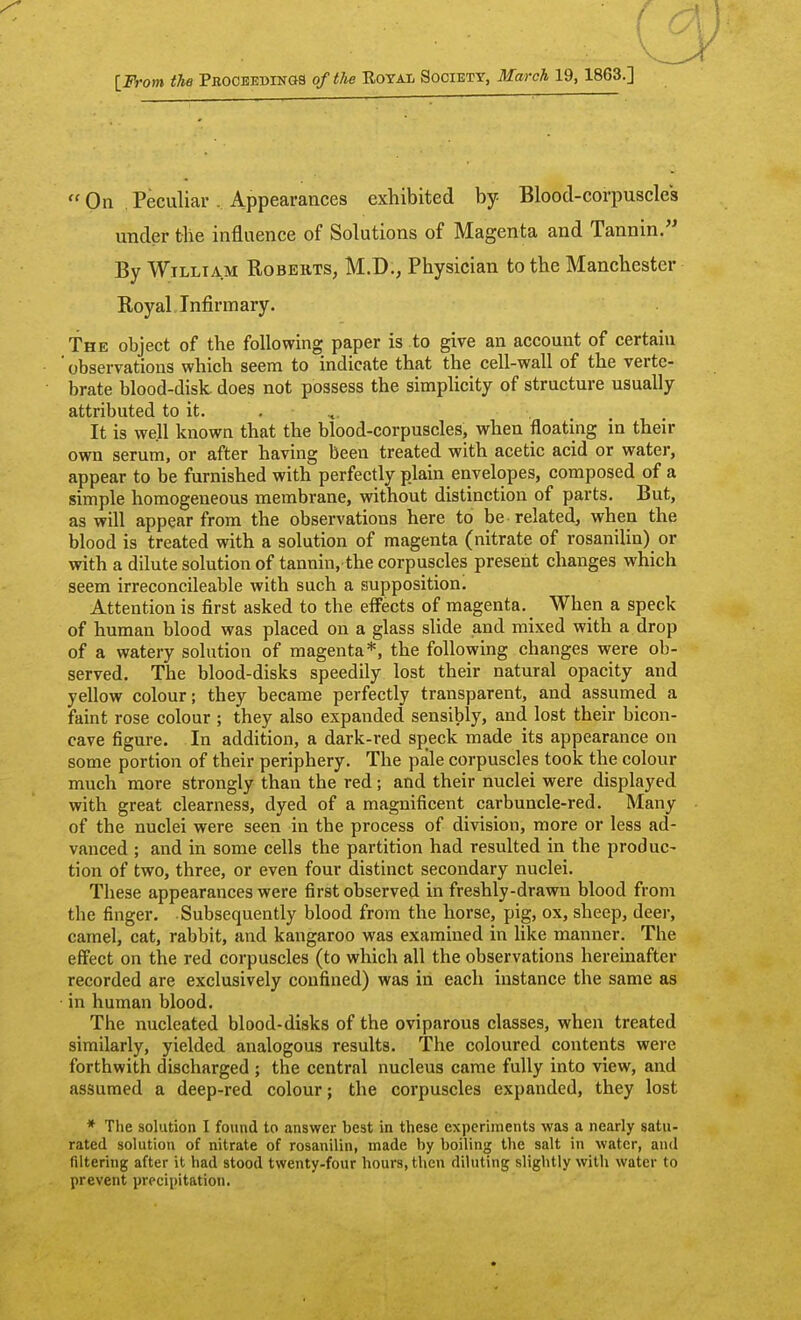 [ JVom the Pbooeebings of the Royal Society, March 19, 1863.]  On Peculiar. Appearances exhibited by Blood-corpuscles under tlie influence of Solutions of Magenta and Tannin. By William Robeiits, M.D., Physician to the Manchester Royal Infirmary. The object of the following paper is to give an account of certain ' observations which seem to indicate that the cell-wall of the verte- brate blood-disk, does not possess the simplicity of structure usually attributed to it. . It is well known that the blood-corpuscles, vfhen floating in their own serum, or after having been treated with acetic acid or water, appear to be furnished with perfectly plain envelopes, composed of a simple homogeneous membrane, without distinction of parts. But, as will appear from the observations here to be related, when the blood is treated with a solution of magenta (nitrate of rosanilin) or with a dilute solution of tannin, the corpuscles present changes which seem irreconcileable with such a supposition. Attention is first asked to the effects of magenta. When a speck of human blood was placed on a glass slide and mixed with a drop of a watery solution of magenta*, the following changes were ob- served. The blood-disks speedily lost their natural opacity and yellow colour; they became perfectly transparent, and assumed a faint rose colour ; they also expanded sensibly, and lost their bicon- cave figure. In addition, a dark-red speck made its appearance on some portion of their periphery. The pale corpuscles took the colour much more strongly than the red; and their nuclei were displayed with great clearness, dyed of a magnificent carbuncle-red. Many of the nuclei were seen in the process of division, more or less ad- vanced ; and in some cells the partition had resulted in the produc- tion of two, three, or even four distinct secondary nuclei. These appearances were first observed in freshly-drawn blood from the finger. Subsequently blood from the horse, pig, ox, sheep, deer, camel, cat, rabbit, and kangaroo was examined in like manner. The effect on the red corpuscles (to which all the observations hereinafter recorded are exclusively confined) was in each instance the same as in human blood. The nucleated blood-disks of the oviparous classes, when treated similarly, yielded analogous results. The coloured contents were forthwith discharged ; the central nucleus came fully into view, and assumed a deep-red colour; the corpuscles expanded, they lost * The solution I found to .answer best in these experiments was a nearly satu- rated solution of nitrate of rosanilin, made by boiling the salt in water, and filtering after it had stood twenty-four hours, then diluting slightly with water to prevent precipitation.