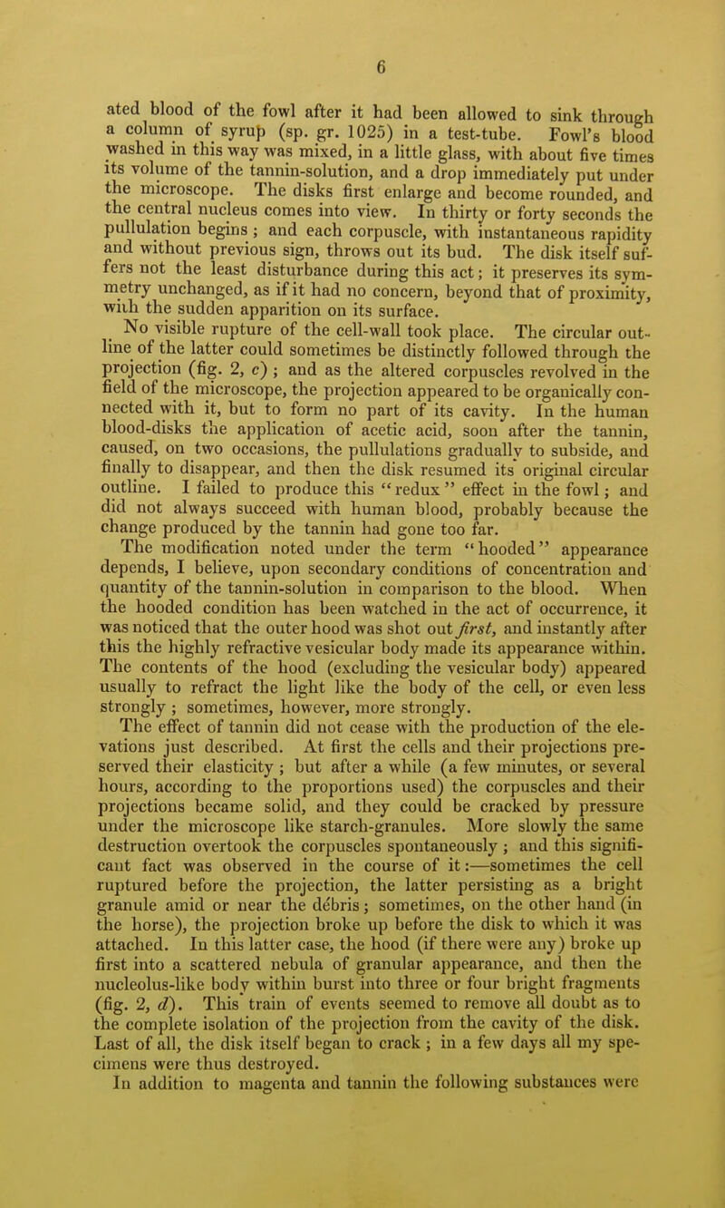 ated blood of the fowl after it had been allowed to sink through a column of syrup (sp. gr. 1025) in a test-tube. Fowl's blood washed in this way was mixed, in a little glass, with about five times its volume of the tannin-solution, and a drop immediately put under the microscope. The disks first enlarge and become rounded, and the central nucleus comes into view. In thirty or forty seconds the pullulation begins ; and each corpuscle, with instantaneous rapidity and without previous sign, throws out its bud. The disk itself suf- fers not the least disturbance during this act; it preserves its sym- metry unchanged, as if it had no concern, beyond that of proximity, wiih the sudden apparition on its surface. No visible rupture of the cell-wall took place. The circular out-. line of the latter could sometimes be distinctly followed through the projection (fig. 2, c) ; and as the altered corpuscles revolved in the field of the microscope, the projection appeared to be organically con- nected with it, but to form no part of its cavity. In the human blood-disks the application of acetic acid, soon after the tannin, caused, on two occasions, the pullulations gradually to subside, and finally to disappear, and then the disk resumed its original circular outline. I failed to produce this  redux  effect in the fowl; and did not always succeed with human blood, probably because the change produced by the tannin had gone too far. The modification noted under the term hooded appearance depends, I believe, upon secondary conditions of concentration and quantity of the tannin-solution in comparison to the blood. When the hooded condition has been watched in the act of occurrence, it was noticed that the outer hood was shot out Jirst, and instantly after this the highly refractive vesicular body made its appearance within. The contents of the hood (excluding the vesicular body) appeared usually to refract the hght like the body of the cell, or even less strongly ; sometimes, however, more strongly. The effect of tannin did not cease with the production of the ele- vations just described. At first the cells and their projections pre- served their elasticity ; but after a while (a few minutes, or several hours, according to the proportions used) the corpuscles and their projections became solid, and they could be cracked by pressure under the microscope like starch-granules. More slowly the same destruction overtook the corpuscles spontaneously ; and this signifi- cant fact was observed in the course of it:—sometimes the cell ruptured before the projection, the latter persisting as a bright granule amid or near the debris; sometimes, on the other hand (in the horse), the projection broke up before the disk to which it was attached. In this latter case, the hood (if there were any) broke up first into a scattered nebula of granular appearance, and then the nucleolus-like body within burst into three or four bright fragments (fig. 2, d). This train of events seemed to remove ^1 doubt as to the complete isolation of the projection from the cavity of the disk. Last of all, the disk itself began to crack ; in a few days all my spe- cimens were thus destroyed. In addition to magenta and tannin the following substances were