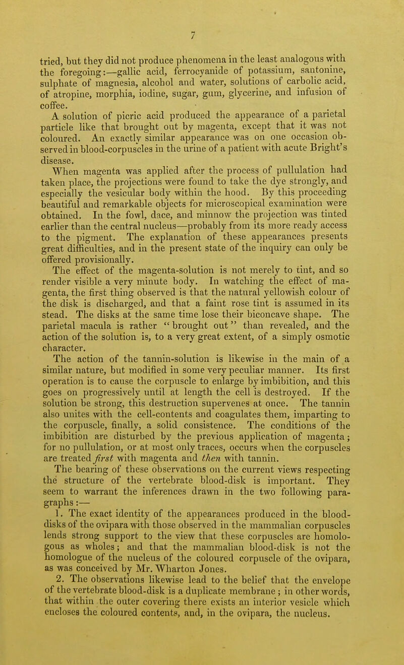 / tried, but they did not produce phenomena in the least analogous with the foregoing:—gallic acid, ferrocyanide of potassium, santonine, sulphate of magnesia, alcohol and water, solutions of carbolic acid, of atropine, morphia, iodine, sugar, gum, glycerine, and infusion of coffee. A solution of picric acid produced the appearance of a parietal particle like that brought out by magenta, except that it was not coloured. An exactly similar appearance was on one occasion ob- served in blood-corpuscles in the urine of a patient with acute Bright's disease. When magenta was applied after the process of pullulation had taken place, the projections were found to take the dye strongly, and especially the vesicular body within the hood. By this proceeding beautiful and remarkable objects for microscopical examination were obtained. In the fowl, dace, and minnow the projection was tinted earher than the central nucleus—probably from its more ready access to the pigment. The explanation of these appearances presents great difficulties, and in the present state of the inquiry can only be offered provisionally. The effect of the magenta-solution is not merely to tint, and so render visible a very minute body. In watching the effect of ma- genta, the first thing observed is that the natural yellowish colour of the disk is discharged, and that a faint rose tint is assumed in its stead. The disks at the same time lose their biconcave shape. The parietal macula is rather  brought out than revealed, and the action of the solution is, to a very great extent, of a simply osmotic character. The action of the tannin-solution is likevsdse in the main of a similar nature, but modified in some very peculiar manner. Its first operation is to cause the corpuscle to enlarge by imbibition, and this goes on progressively until at length the cell is destroyed. If the solution be strong, this destruction supervenes at once. The tannin also unites with the cell-contents and coagulates them, imparting to the corpuscle, finally, a solid consistence. The conditions of the imbibition are disturbed by the previous application of magenta; for no pullulation, or at most only traces, occurs when the corpuscles are treated first with magenta and then with tannin. The bearing of these observations on the current views respecting the structure of the vertebrate blood-disk is important. They seem to warrant the inferences drawn in the two following para- graphs :— 1. The exact identity of the appearances produced in the blood- disks of the ovipara with those observed in the mammalian corpuscles lends strong support to the view that these corpuscles are homolo- gous as wholes; and that the mammalian blood-disk is not the homologue of the nucleus of the coloured corpuscle of the ovipara, as was conceived by Mr. Wharton Jones. 2. The observations likewise lead to the belief that the envelope of the vertebrate blood-disk is a duplicate membrane ; in other words, that within the outer covering there exists an interior vesicle which encloses the coloured contents, and, in the ovipara, the nucleus.