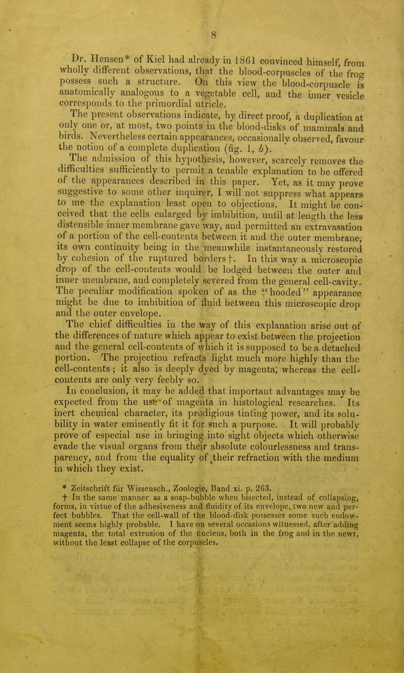 Dr. Ilensen* of Kiel had already in 1861 convinced himself, from wholly different observations, that the blood-corpuscles of the frog possess such a structure. On this view the blood-corpuscle is anatomically analogous to a vegetable cell, and the inner vesicle corresponds to the primordial utricle. The present observations indicate, by direct proof, a duplication at only one or, at most, two points in the blood-disks of mammals and birds. Nevertheless certain appearances, occasionally observed, favour the notion of a complete duplication (fig. I, b). The admission of this hypothesis, however, scarcely removes the difficulties sufficiently to permit a tenable explanation to be offered of the appearances described in this paper. Yet, as it may prove suggestive to some other inquirer, I will not suppress what appears to me the explanation least open to objections. It might be con- ceived that the cells enlarged by imbibition, until at length the less distensible inner membrane gave way, and permitted an extravasation of a portion of the cell-contents between it and the outer membrane, its own continuity being in the meanwhile instantaneously restored by cohesion of the ruptured borders f. In this way a microscopic drop of the cell-contents would be lodged between the outer and inner membrane, and completely severed from the general cell-cavity. The peculiar modification spoken of as the hooded appearance might be due to imbibition of fluid between this microscopic drop and the outer envelope. The chief difficulties in the way of this explanation arise out of the differences of nature which appear to exist between the projection and the general cell-contents of which it is supposed to be a detached portion. The projection refracts light much more highly than the cell-contents; it also is deeply dyed by magenta; whereas the cell- contents are only very feebly so. In conclusion, it may be added that important advantages may be expected from the use'of magenta in histological researches. Its inert chemical character, its prodigious tinting power, and its solu- bility in water eminently fit it for such a purpose. It will probably prove of especial use in bringing into sight objects which otherwise evade the visual organs from their absolute colourlessness and trans- parency, and from the equality of ^their refraction with the medium in which they exist. * Zeitschrift fiir Wissensch., Zoologie, Band xi. p. 263. t In the same manner as a soap-bubble when bisected, instead of collapsing, forms, in virtue of the adhesiveness and fluidity of its envelope, two new and per- fect bubbles. That the cell-wall of the blood-disk possesses some such endow- ment seems highly probable. I have on several occasions witnessed, after adding magenta, the total extrusion of the nucleus, both in the frog and in the newt, without the least collapse of the corpuscles.