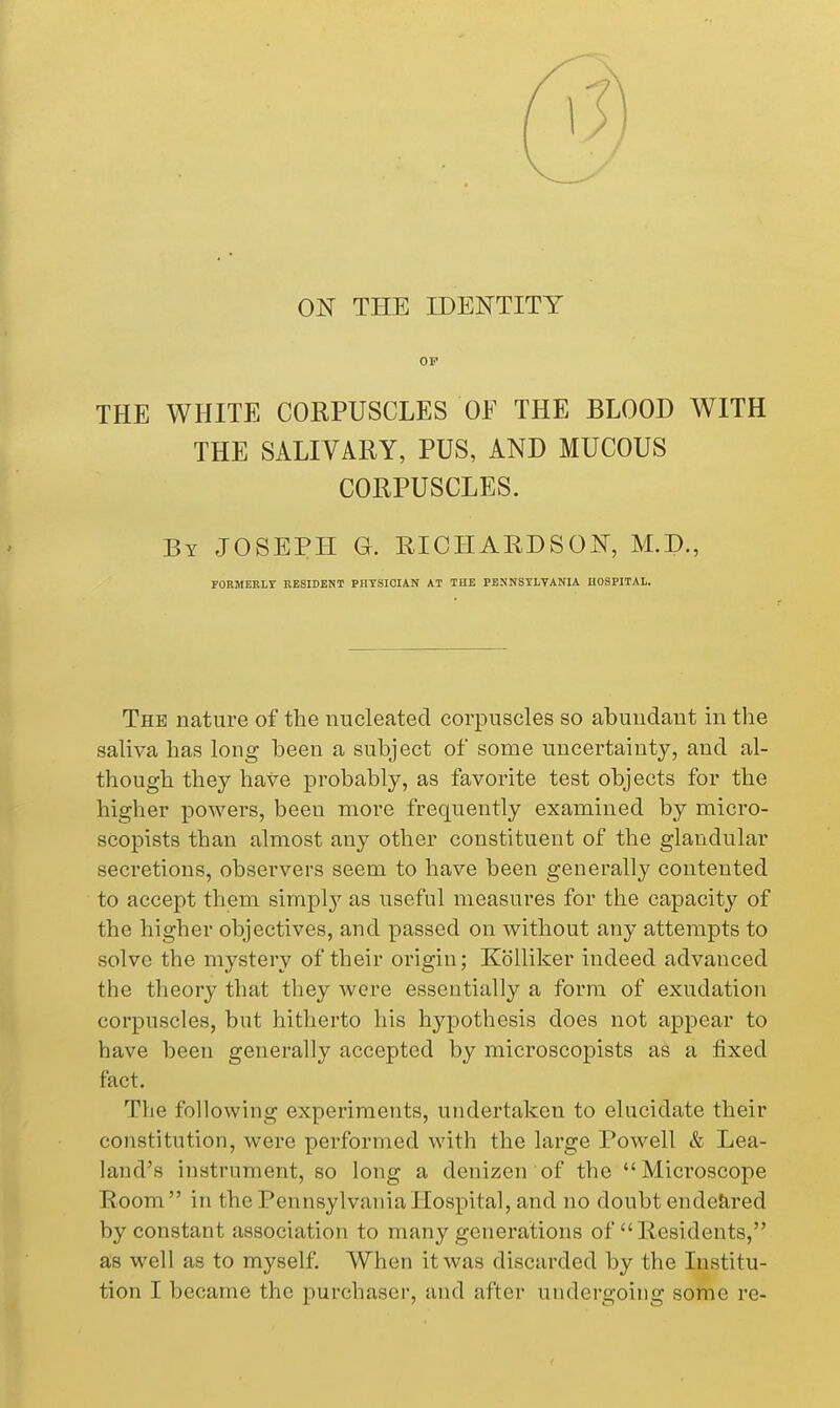 ON THE IDENTITY OF THE WHITE CORPUSCLES OF THE BLOOD WITH THE SALIVARY, PUS, AND MUCOUS CORPUSCLES. By JOSEPH G. RICHARDSON, M.D., rORJIEBLY RESIDENT PHYSICIAN AT THE PENNSYLVANIA HOSPITAL. The nature of the nucleated corpuscles so abundant in the saliva has long been a subject of some uncertainty, and al- though they have probably, as favorite test objects for the higher powers, been more frequently examined by micro- scopists than almost any other constituent of the glandular secretions, observers seem to have been generally contented to accept them simplj'' as useful measures for the capacity of the higher objectives, and passed on without any attempts to solve the mystery of their origin; Kolliker indeed advanced the theory that they were essentially a form of exudation corpuscles, but hitherto his hypothesis does not appear to have been generally accepted by microscopists as a fixed fact. The following experiments, undertaken to elucidate their constitution, were performed with the large Powell & Lea- land's instrument, so long a denizen of the Microscope Room in the Pennsylvania Hospital, and no doubt ende&,red by constant association to many generations of  Residents, as well as to myself. When it was discarded by the Institu-