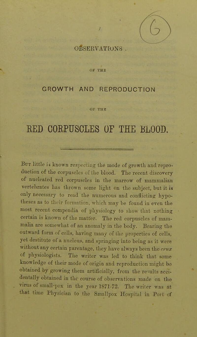 OBSERVATIONS . OF THE GROWTH AND REPRODUCTION OF THE RED CORPUSCLES OF THE BLOOD, But little is known respecting the mode of growth and repro- duction of the corpuscles of the blood. The recent discovery of nucleated red corpuscles in the marrow of mammalian vertebrates has thrown some light on the subject, but it is only necessary to read the numerous and conflicting hypo- theses as to their formation, which may be found iu even the most recent compendia of physiology to show that nothing certain is known of the matter. The red corpuscles of mam- malia are somewhat of an anomaly in the body. Bearing the outward form of cells, having many of the properties of cells, yet destitute of a nucleus, and springing into being as it were Avithout any certain parentage, they have always been the crux of physiologists. The writer was led to think that some knowledge of their mode of origia and reproduction might bo obtained by growing them artificially, from the remits acci- dentally obtained in the course of observations made on tho vims of small-pox in the year 1871-72. The writer was at that lime Physician to the Smallpox Hospital in Port of