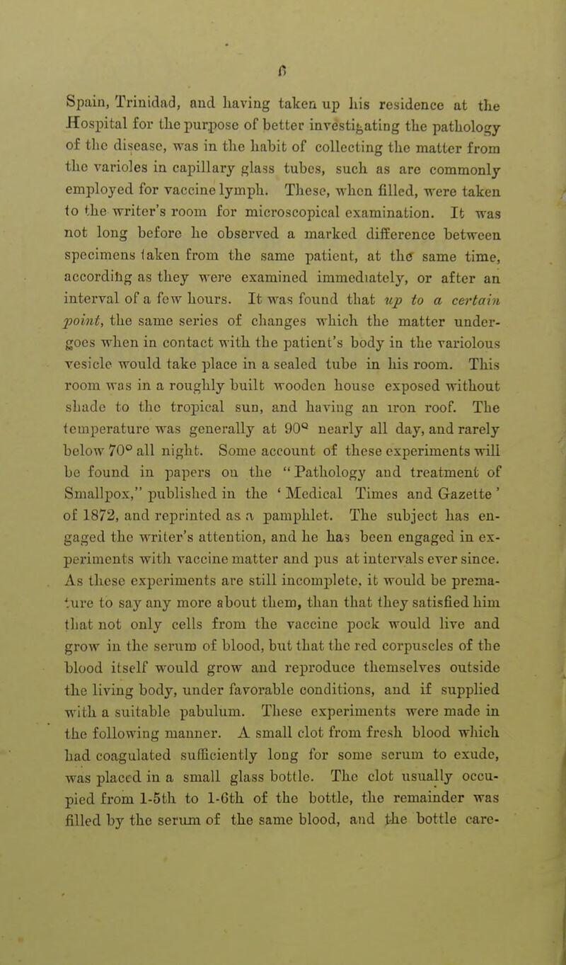 Spain, Trinidad, and having taken up liis residence at tlie Hospital for the purpose of better investif^ating the pathology of the disease, was in the habit of collecting the matter from the varioles in capillary glass tubes, such as are commonly employed for vaccine lymph. Tliesc, when filled, were taken to the writer's room for microscopical examination. It was not long before he obseryed a marked difEcrence between specimens laken from the same patient, at thtf same time, according as they were examined immediately, or after an interval of a few hours. It was found that up to a certaiti point, the same series of changes which the matter under- goes when in contact with the patient's body in the variolous vesicle would take place in a sealed tube in his room. This room was in a roughly built wooden house exposed without shade to the tropical sun, and having an iron roof. The temperature was generally at 90'' nearly all day, and rarely below 70 all night. Some account of these experiments wiU be found in papers ou the  Pathology and treatment of Smallpox, published in the ' Medical Times and Gazette ' of 1872, and reprinted as n pamphlet. The subject has en- gaged the writer's attention, and he ha5 been engaged in ex- periments with vaccine matter and pus at intervals ever since. As these experiments are still incomplete, it would be prema- ture to say any more about them, than that they satisfied him that not only cells from the vaccine pock would live and grow in the serum of blood, but that the red corpuscles of the blood itself would grow and reproduce themselves outside the living body, under favorable conditions, and if supplied with a suitable pabulum. These experiments were made in the following manner. A small clot from fresh blood which had coagulated sufficiently long for some scrum to exude, was placed in a small glass bottle. The clot usually occu- pied from l-5th to 1-Gth of the bottle, the remainder was filled by the serum of the same blood, and t-he bottle care-