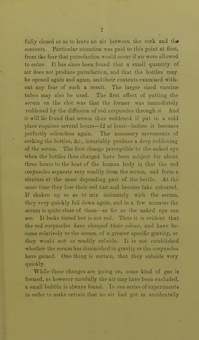 fully closed so as to leave uo air between tlie cork and tli* contents. Particular attention was paid to this point at first, from tke fear that putrefaction would occur if air were allowed to enter. It has since been found that a' small quantity of air does not produce putrefaction, and that the bottles may be opened again and again, and their contents examined with- out any fear of such a resiilt. The larger sized vaccine tubes may also be used. The first effect of putting the serum on the clot was that the former was immediately reddened by the diffusion of red corpuscles through it And it will be found that serum thus reddened if put in a cold l^lace requires several hours—12 at least—before it becomes perfectly colourless again. The necessary movements of corking the bottles, &c., invariably produce a deep reddening of the serum. The first change perceptible to the naked eye when the bottles thus charged have been subject for about three hours io the heat of the human body is that the red corjiuscles separate very readily from the serum, and form a stratum at the most depending, part of the bottle. At the same time they lose their red tint and become lake coloured. If shaken up so as to mix intimately with tlie serum, they very quickly fall down again, and in a few minutes the serum is quite clear of them—as far as the naked eye can see. It looks tinted but is not red. Thus it is evident that the red corpuscles have chancjecl their colour, and have be- come relatively to the serum, of a greater specific gravity, or they would not so readily subside. It is not established whether the serum has diminished in gravity or the corpuscles have gained. One thing is certain, that they subside very quickly. While these changes are goii»g on, .some kind of gas is formed, as however carefully the air may have been excluded, a small bubble is always found. In one scries of experiments in order to make certain that no air had got in accidentally