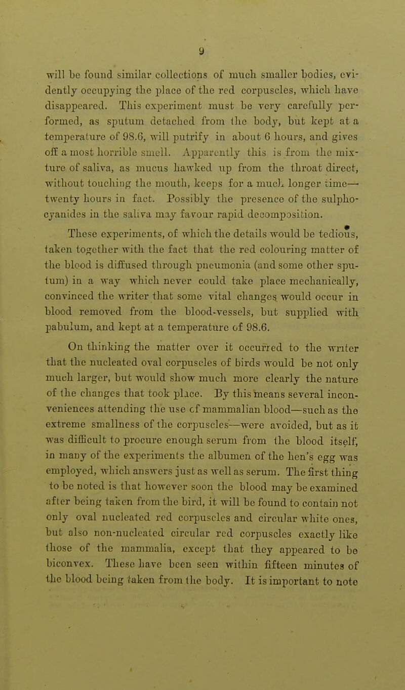 will Lc found similar collections of niiich smaller bodies, evi- dently occupying the place of the red corpuscles, wliich liave disappeared. This experiment must be very carefully per- formed, as sputum detached from the bodj'', but kept at a temperature of 98.6, will puti'ify in about 6 hours, and gi^^es off a most horrible smell. Apparently this is from the mix- ture of saliva, as mucus hawked up from the throat direct, without touching the mouth, keeps for a much longer time— twenty hours in fact. Possibly the presence of the sulpho- cyanides in the saliva may favour rapid decomposition. These experiments, of which the details would be tedious, taken together with the fact that the red colouring matter of the blood is diffused through pneumonia (and some other spu- tum) in a way which never could take place mechanically, convinced the writer that some vital change^ would occur in blood removed from the blood-vessehs, but supplied with jmbulum, and kept at a temperature of 98.6. On thinking the matter over it occurred to the writer that the nucleated oval corpuscles of birds would be not only much larger, but would show much more clearly the nature of the changes that took place. By this means several incon- veniences attending the use of mammalian blood—such as the extreme smallness of the corpuscles^—were avoided, but as it was difficult to procure enough serum from the blood itself, in many of the experiments the albumen of the hen's egg was employed, which answers just as well as serum. The first thing to be noted is that however soon the blood may be examined after being taken from the bird, it will be found to contaij] not only oval nucleated red corpuscles and circular white ones, but also non-nucleated circular red corpuscles exactly like those of the mammalia, except that they appeared to be biconvex. These have been seen within fifteen minutes of the blood being taken from tlie body. It is important to note