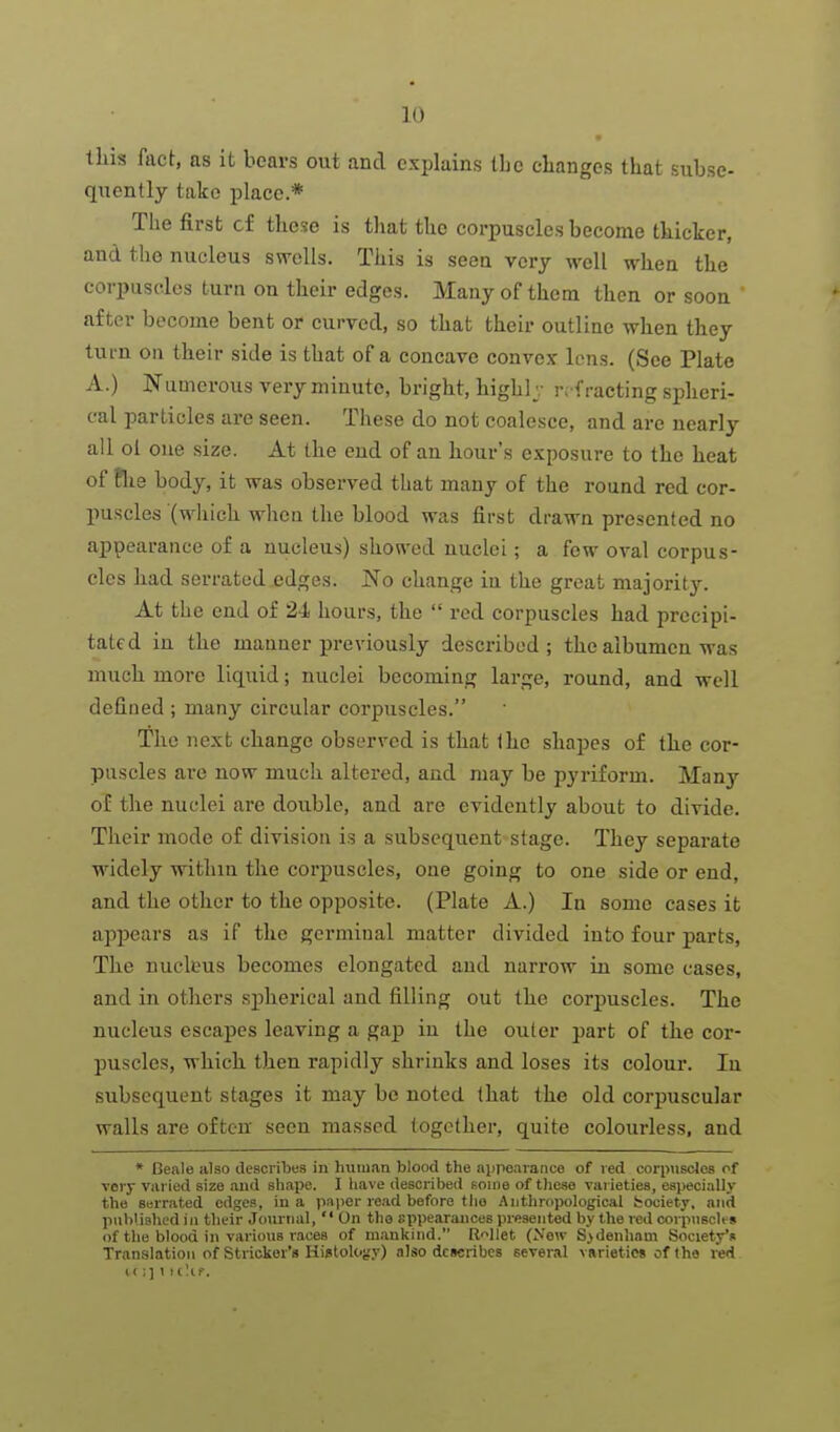 this fact, as it bears out and explains iLc clianges that subse- quently take place.* Tlie first cf these is that the corpuscles become thicker, and the nucleus svrells. This is seen very well when the corpuscles turn on their edges. Many of them then or soon after become bent or curved, so that their outline when they turn on their side is that of a concave convex lens. (See Plate A.) Numerous very minute, bright, highlv refracting spheri- cal particles are seen. These do not coalesce, and are nearly all ol one size. At the end of an hour's exposure to the heat of Pile body, it was observed that many of the round red cor- puscles (M'hich when the blood was first drawn presented no appearance of a nucleus) shon^ed nuclei; a few oval corpus- cles had serrated edges. No change in the great majority. At the end of 24 hours, the red corpuscles had precipi- tated in the manner previously described; the albumen was much more liquid; nuclei becoming large, round, and well defined ; many circular corpuscles. The next change observed is that Ihc shapes of the cor- puscles are now much altered, and may be pyriform. Many of the nuclei are double, and are evidently about to divide. Their mode of division is a subsequent stage. They separate widely within the corpuscles, one going to one side or end, and the other to the opposite. (Plate A.) In some cases it appears as if the germinal matter divided into four parts. The nucleus becomes elongated and narrow in some cases, and in others sphei-ical and filling out the corj)uscles. The nucleus escapes leaving a gap in the outer part of the cor- puscles, which then rapidly shrinks and loses its colour. In subsequent stages it may be noted (hat the old corpuscular walls are often seen massed together, quite colourless, and * Ceale alao describes in human blood the aiipeavance of red corpuscles of very vai ied size and shape. I have described soine of those varieties, especially the Serrated edges, in a paper read before tlio Authropological fcociety, and published in their Journal, On the sppearances presented by the red corpuscles of the blood in various races of mankind. Ri^llet (Xew Sydenham Society** Translation of Strieker's Higtolojjy) also describes several vRrietics of the red