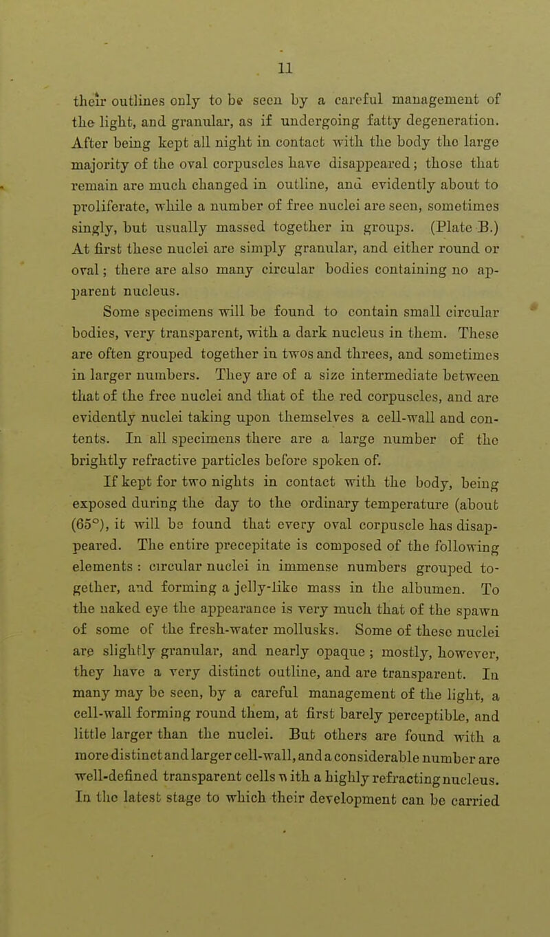 their outlines only to be seen by a careful management of tlie liglit, and granular, as if undergoing fattj- degeneration. After being kept all nigkt in contact with the body the large majority of the oval corpuscles have disappeared; those that remain are much changed in outline, and evidently about to proliferate, while a number of free nuclei are seen, sometimes singly, but usually massed together in groups. (Plate B.) At first these nuclei are simply granular, and either round or oral; there are also many circular bodies containing no ap- parent nucleus. Some specimens will be found to contain small circular bodies, very transparent, with a dark nucleus in them. These are often grouped together in twos and threes, and sometimes in larger numbers. They are of a size intermediate between that of the free nuclei and that of the red corpuscles, and are evidently nuclei taking upon themselves a cell-wall and con- tents. In all specimens there are a large number of the brightly refractive particles before spoken of. If kept for two nights in contact with the body, being exposed during the day to the ordinary temperature (about (65°), it will be found that every oval corpuscle has disap- peared. The entire precepitate is composed of the following elements : circular nuclei in immense numbers grouped to- gether, and forming a jelly-like mass in the albumen. To the naked eye the appearance is very much that of the spawn of some of the fresh-water mollusks. Some of these nuclei are slighHy granular, and nearly opaque ; mostly, however, they have a very distinct outline, and are transparent. lu many may be seen, by a careful management of the light, a cell-wall forming round them, at first barely perceptible, and little larger than the nuclei. But others are found with a more distinct and larger cell-wall, and a considerable number are well-defined transparent cells ith a highly refracting nucleus. In the latest stage to which their development can be carried