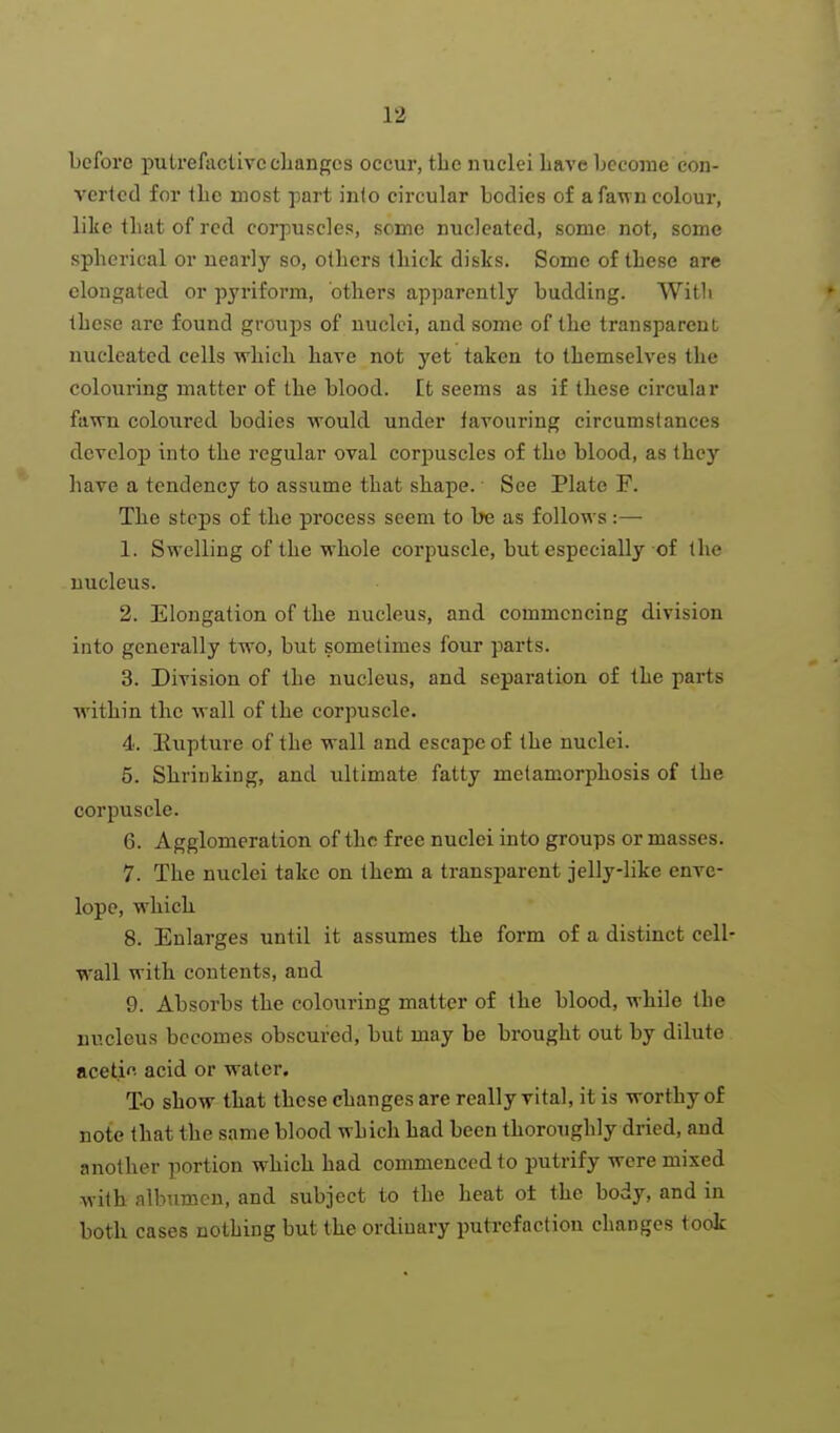 before putrefactive changes occur, tbe nuclei Lave become con- verted for the most part into circular bodies of afa^vn colour, like that of red corpuscles, some nucleated, some not, some spherical or nearly so, others thick disks. Some of these are elongated or pyriform, others apparently budding. With these arc found groups of nuclei, and some of the transparent nucleated cells which have not yet taken to themselves the colouring matter of the blood. It seems as if these circular fawn coloured bodies would under favouring circumstances develop into the regular oval corpuscles of the blood, as they have a tendency to assume that shape. See Plate F. The steps of the process seem to be as follows :— 1. Swelling of the whole corpuscle, but especially of the nucleus. 2. Elongation of the nucleus, and commencing division into generally two, but sometimes four parts. 3. Division of the nucleus, and separation of the parts within the wall of the corpuscle. 4. Eupture of the wall and escape of the nuclei. 5. Shrinking, and ultimate fatty metamorphosis of the corpuscle. 6. Agglomeration of the free nuclei into groups or masses. 7. The nuclei take on them a transimrent jelly-like enve- lope, which 8. Enlarges until it assumes the form of a distinct cell wall with contents, and 9. Absorbs the colouring matter of the blood, while the nucleus becomes obscured, but may be brought out by dilute acetif. acid or water. To show that these changes are really vital, it is worthy of note that the same blood which had been thoroughly dried, and another portion which had commenced to putrify were mixed with albumen, and subject to the heat ot the body, and in both cases nothing but the ordinary putrefaction changes took
