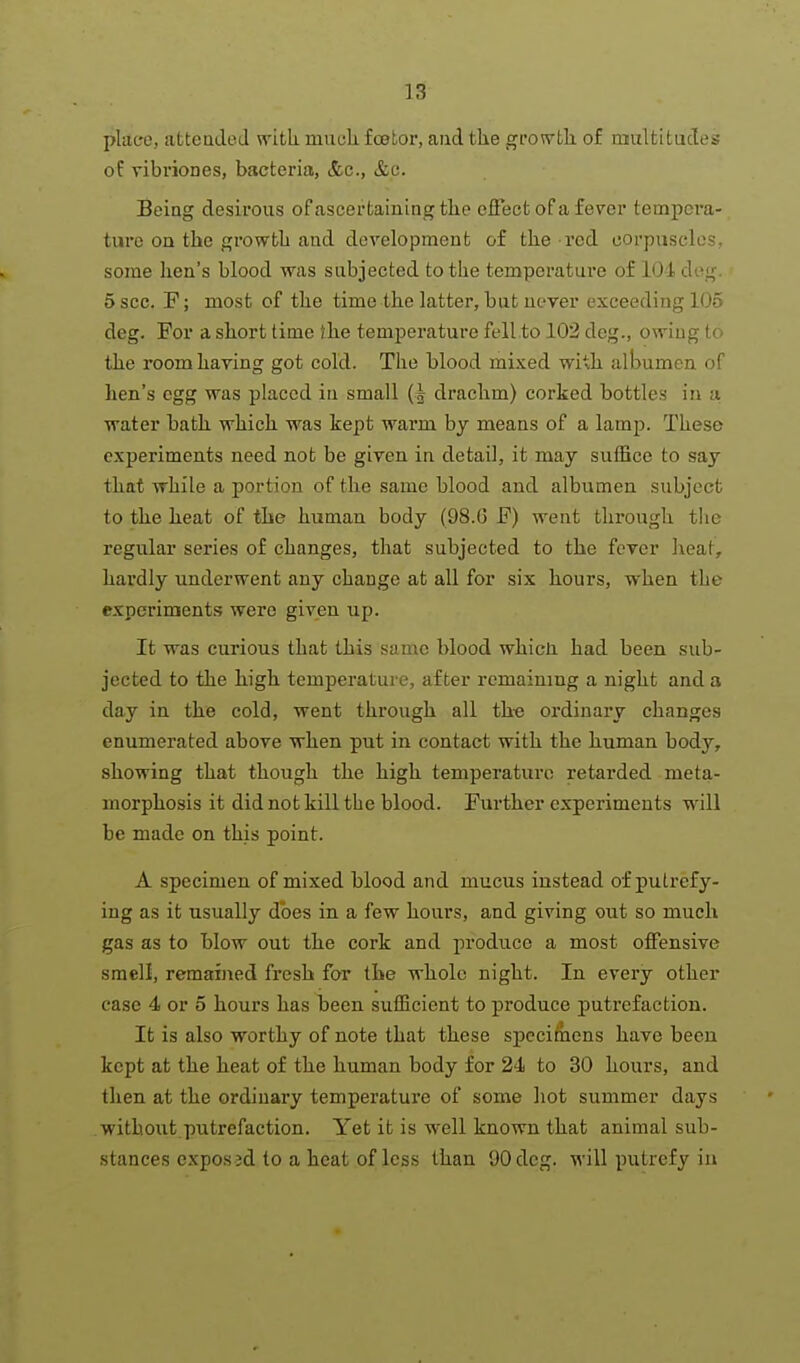 plac*e, atteaded with, muck foetor, and the gro^vth. of multitudes of vibriones, bacteria, &c., &c. Being desirous of ascertaining the effect of a fever tempera- ture on the growtli and development of the red corpuscles, some hen's blood was subjected to the temperature of 101 deg. 5 sec. F; most of the time the latter, but never exceeding 105 deg. For a short time Ihe temperature fell to 102 deg., owing to the room having got cold. The blood mixed with albumen of hen's egg was placed in small drachm) corked bottles in a water bath which was kept warm by means of a lamp. These experiments need not be given in detail, it may suffice to say that while a portion of the same blood and albumen subject to the heat of the human body (98.G F) went through the regular series of changes, that subjected to the ferer heat, hardly underwent any change at all for six hours, when the experiments were given up. It was curious that this same blood whicli had been sub- jected to the high temperature, after remaining a night and a day in the cold, went through all th-e ordinary changes enumerated above when put in contact with the human body, showing that though the high temperature retarded meta- morphosis it did not kill the blood. Further experiments will be made on this point. A specimen of mixed blood and mucus instead of putrefy- ing as it usually does in a few hours, and giving out so much gas as to blow out the cork and produce a most offensive smell, remained fresh for the whole night. In every other case 4 or 5 hours has been sufficient to produce putrefaction. It is also worthy of note that these specifnens have been kept at the heat of the human body for 24 to 30 hours, and then at the ordinary temperature of some hot summer days without putrefaction. Yet it is well known that animal sub- stances expos jd to a heat of less than 90 deg. will putrefy ia