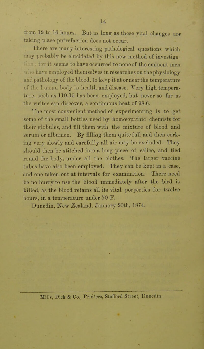 from 12 to 16 hours. But as long as these vital changes ar« taking place putrefaction docs not occur. There are many interesting pathological questions which m;\j ];robably be elucidated by this new method of investiga- • f >r it seems to have occurred to none of the eminent men w lio have employed themselves in researches on the physiology and pathology of the blood, to Icepp it at or near the temperature of the lunaau body in health and disease. Very high tempera- ture, such as 110-15 has been employed, but never so far as the writer can discover, a continuous heat of 98.6. The most convenient method of experimenting is to get some of the small bottles used by homceopathic chemists for their globules, and fill them with the mixture of blood and serum or albumen. By filling them quite full and then cork- ing very slowly and carefully all air may be excluded. They should then be stitched into a long piece of calieo, and tied round the body, under all the clothes. The larger vaccine tubes have also been employed. They can be kept in a case, and one taken out at intervals for examination. There need be no hurry to use the blood immediately after the bird is killed, as the blood retains all its vital porperties for twelve hours, in a temperature under 70 F. Dunedin, New Zealand, January 20tli, 1874. Mills, Dick & Co., Priu'ers, Stafford Street, Duucdin.