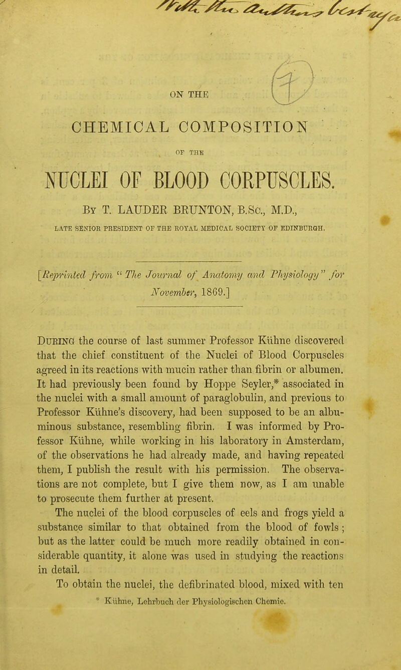 ON THE CHEMICAL COMPOSITION OF THK NUCLEI OF BLOOD CORPUSCLES. By T. LAUDER BRUNTON, B.Sc, M.D., LATE SENIOR PRESIDENT OF THE ROYAL MEDICAL SOCIETY OF EDINBURGH. ^Reprinted from  The Journal of Anatomy and Physiology for November, 1869.] During the course of last summer Professor Ktihne discovered that the chief constituent of the Nuclei of Blood Corpuscles agreed in its reactions with mucin rather than fibrin or albumen. It had previously been found by Hoppe Seyler,* associated in the nuclei with a small amount of paraglobulin, and previous to Professor Kiihne's discovery, had been supposed to be an albu- minous substance, resembling fibrin. I was informed by Pro- fessor Klihne, while working in his laboratory in Amsterdam, of the observations he had already made, and having repeated them, I publish the result with his permission. The observa- tions are not complete, but I give them now, as I am unable to prosecute them further at present. The nuclei of the blood corpuscles of eels and frogs yield a substance similar to that obtained from the blood of fowls; but as the latter could be much more readily obtained in con- siderable quantity, it alone was used in studying the reactions in detail. To obtain the nuclei, the defibrinated blood, mixed with ten * Kiihne, Lehrbuch der Physiologischen Chemie.