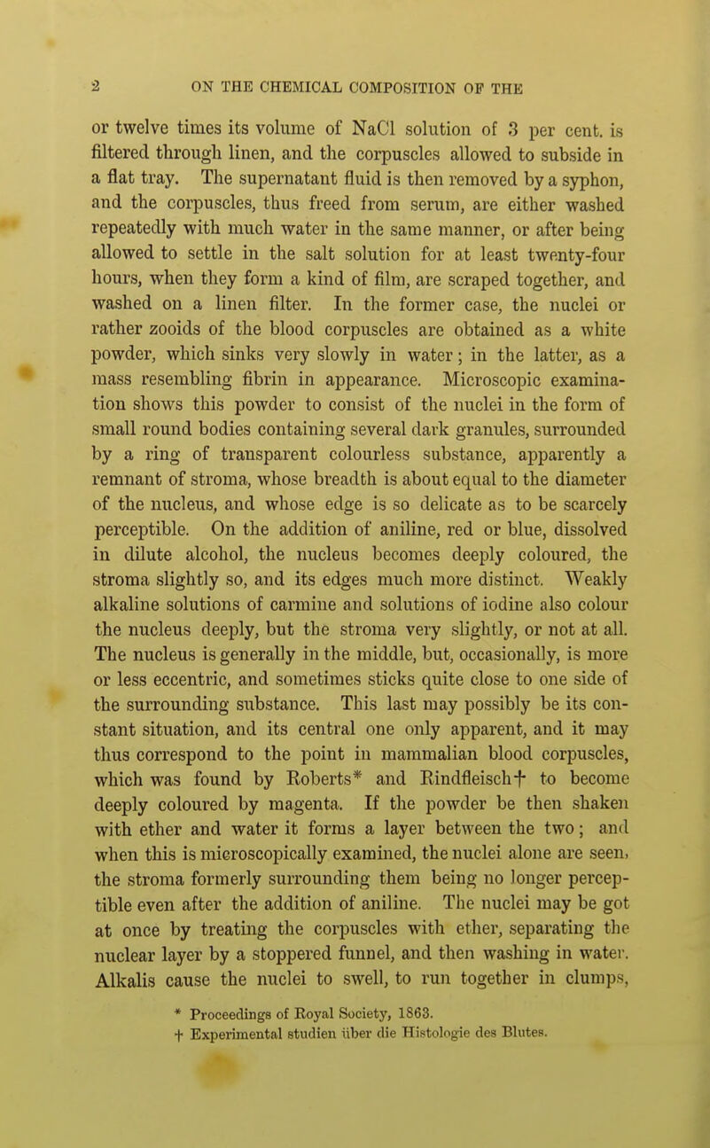 or twelve times its volume of NaCl solution of 3 per cent, is filtered through linen, and the corpuscles allowed to subside in a flat tray. The supernatant fluid is then removed by a syphon, and the corpuscles, thus freed from serum, are either washed repeatedly with much water in the same manner, or after being- allowed to settle in the salt solution for at least twenty-four hours, when they form a kind of film, are scraped together, and washed on a linen filter. In the former case, the nuclei or rather zooids of the blood corpuscles are obtained as a white powder, which sinks very slowly in water; in the latter, as a mass resembling fibrin in appearance. Microscopic examina- tion shows this powder to consist of the nuclei in the form of small round bodies containing several dark granules, sunrounded by a ring of transparent colourless substance, apparently a remnant of stroma, whose breadth is about equal to the diameter of the nucleus, and whose edge is so delicate as to be scarcely perceptible. On the addition of aniline, red or blue, dissolved in dilute alcohol, the nucleus becomes deeply coloured, the stroma slightly so, and its edges much more distinct. Weakly alkaline solutions of carmine and solutions of iodine also colour the nucleus deeply, but the stroma very slightly, or not at all. The nucleus is generally in the middle, but, occasionally, is more or less eccentric, and sometimes sticks quite close to one side of the surrounding substance. This last may possibly be its con- stant situation, and its central one only apparent, and it may thus correspond to the point in mammalian blood corpuscles, which was found by Roberts* and Rindfleisch-f- to become deeply coloured by magenta. If the powder be then shaken with ether and water it forms a layer between the two; and when this is microscopically examined, the nuclei alone are seen, the stroma formerly surrounding them being no longer percep- tible even after the addition of aniline. The nuclei may be got at once by treating the corpuscles with ether, separating the nuclear layer by a stoppered funnel, and then washing in water. Alkalis cause the nuclei to swell, to run together in clumps, * Proceedings of Royal Society, 1863. + Experimental studien uber die Histologie des Blutes.