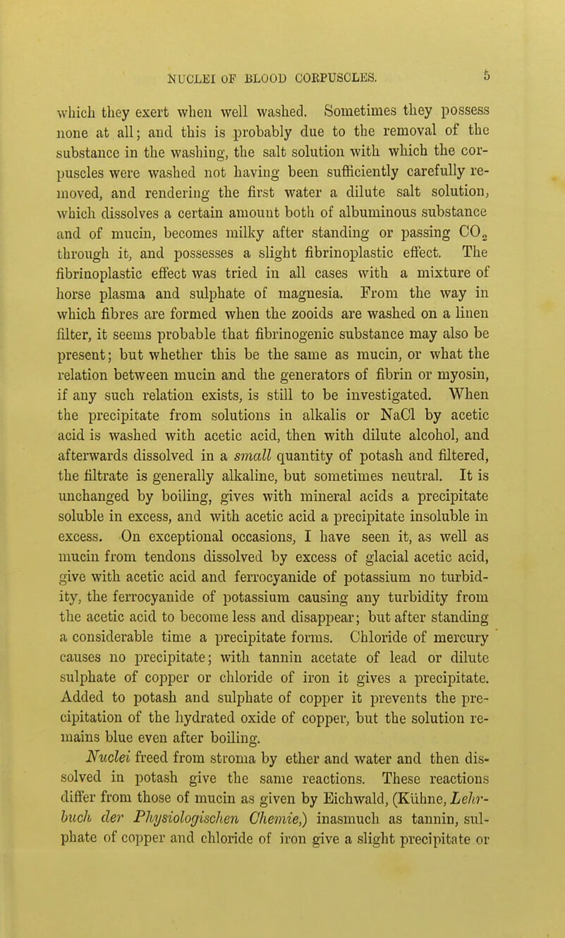 which they exert when well washed. Sometimes they possess none at all; and this is probably clue to the removal of the substance in the washing, the salt solution with which the cor- puscles were washed not having been sufficiently carefully re- moved, and rendering the first water a dilute salt solution, which dissolves a certain amount both of albuminous substance and of mucin, becomes milky after standing or passing C02 through it, and possesses a slight fibrinoplastic effect. The fibrinoplastic effect was tried in all cases with a mixture of horse plasma and sulphate of magnesia. From the way in which fibres are formed when the zooids are washed on a linen filter, it seems probable that fibrinogenic substance may also be present; but whether this be the same as mucin, or what the relation between mucin and the generators of fibrin or myosin, if any such relation exists, is still to be investigated. When the precipitate from solutions in alkalis or NaCl by acetic acid is washed with acetic acid, then with dilute alcohol, and afterwards dissolved in a small quantity of potash and filtered, the filtrate is generally alkaline, but sometimes neutral. It is unchanged by boiling, gives with mineral acids a precipitate soluble in excess, and with acetic acid a precipitate insoluble in excess. On exceptional occasions, I have seen it, as well as mucin from tendons dissolved by excess of glacial acetic acid, give with acetic acid and ferrocyanide of potassium no turbid- ity, the ferrocyanide of potassium causing any turbidity from the acetic acid to become less and disappear; but after standing a considerable time a precipitate forms. Chloride of mercury causes no precipitate; with tannin acetate of lead or dilute sulphate of copper or chloride of iron it gives a precipitate. Added to potash and sulphate of copper it prevents the pre- cipitation of the hydrated oxide of copper, but the solution re- mains blue even after boiling. Nuclei freed from stroma by ether and water and then dis- solved in potash give the same reactions. These reactions differ from those of mucin as given by Eichwald, (Kuhne, Lehr- buch cler Physiologisclien Chemie,) inasmuch as tannin, sul- phate of copper and chloride of iron give a slight precipitate or