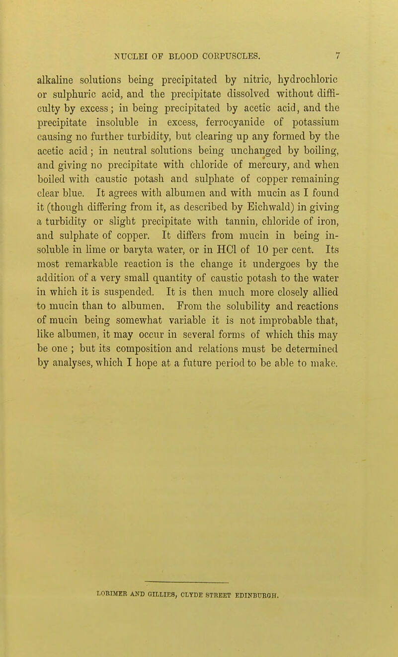 alkaline solutions being precipitated by nitric, hydrochloric or sulphuric acid, and the precipitate dissolved without diffi- culty by excess; in being precipitated by acetic acid, and the precipitate insoluble in excess, ferrocyanide of potassium causing no further turbidity, but clearing up any formed by the acetic acid; in neutral solutions being unchanged by boiling, and giving no precipitate with chloride of mercury, and when boiled with caustic potash and sulphate of copper remaining clear blue. It agrees with albumen and with mucin as I found it (though differing from it, as described by Eichwald) in giving a turbidity or slight precipitate with tannin, chloride of iron, and sulphate of copper. It differs from mucin in being in- soluble in lime or baryta water, or in HC1 of 10 per cent. Its most remarkable reaction is the change it undergoes by the addition of a very small quantity of caustic potash to the water in which it is suspended. It is then much more closely allied to mucin than to albumen. From the solubility and reactions of mucin being somewhat variable it is not improbable that, like albumen, it may occur in several forms of which this may be one ; but its composition and relations must be determined by analyses, which I hope at a future period to be able to make. r.oniMER AND GILLIES, CLYDE STREET EDINBURGH.