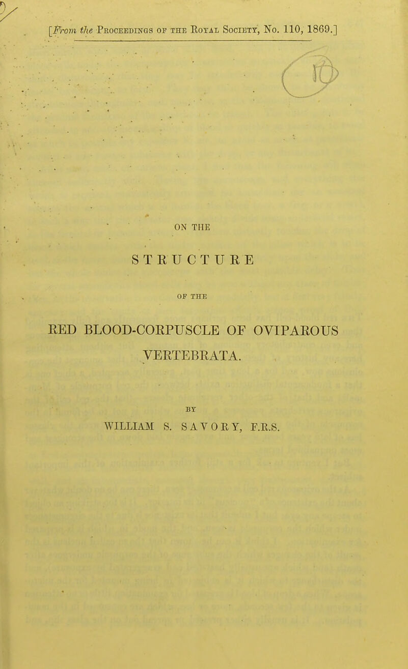 [From the Proceedings op the Eoxal Society, No. 110, 1869.] ON THE STEUCTURE OF THE EED BLOOD-CORPUSCLE OF OVIPAROUS VERTEBRATA. BT WILLIAII S. SAVOEY, F.E.S.