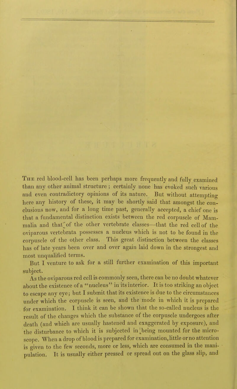 The red blood-cell has been perhaps more frequently and fully examined than any other animal structure ; certainly none has evoked such various and even contradictory opinions of its nature. But without attempting here any history of these, it may be shortly said that amongst the con- clusions now, and for a long time past, generally accepted, a chief one is that a fundamental distinction exists between the red corpuscle of Mam- malia and that^of the other vertebrate classes—that the red cell of the oviparous vertebrata possesses a nucleus which is not to be found in the corpuscle of the other class. This great distinction between the classes has of late years been over and over again laid down in the strongest and most unqualified terms. But I venture to ask for a still further examination of this important subject. As the oviparous red cell is commonly seen, there can be no doubt whatever about the existence of a nucleus in its interior. It is too striking an object to escape any eye; but I submit that its existence is due to the circumstances under which the corpuscle is seen, and the mode in which it is prepared for examination. I think it can be shown that the so-called nucleus is the result of the changes which the substance of the corpuscle undergoes after death (and which are usually hastened and exaggerated by exposure), and the disturbance to which it is subjected in^being mounted for the micro- scope. When a drop of blood is prepared for examination, little or no attention is given to the few seconds, more or less, which are consumed in the mani- pulation. It is usually either pressed or spread out on the glass slip, and