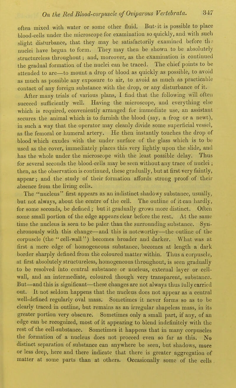 often mixed with water or some other fluid. But* it is possible to place blood-cells under the microscope for examination so quickly, and with such sUght disturbance, that they may be satisfactorily examined before tlie nuclei have begun to form. They may then be shown to be absolutely structureless throughout; and, moreover, as the examination is continued the gradual formation of the nuclei can be traced. The chief points to be attended to are—to mount a drop of blood as quickly as possible, to avoid as much as possible any exposure to air, to avoid as much as practicable contact of any foreign substance with the drop, or any disturbance of it. After many trials of various plans, I find that the following will often succeed sufficiently well. Having the microscope, and everything else which is required, conveniently arranged for immediate use, an assistant secures the animal which is to furnish the blood (say, a frog or a newt), in such a way that the operator may cleanly divide some superficial vessel, as the femoral or humeral artery. He then instantly touches the drop of blood which exudes with the under surface of the glass which is to be used as the cover, immediately places this very lightly upon the slide, and has the whole under the microscope with the least possible delay. Thus for several seconds the blood-cells may be seen without any trace of nuclei; then, as the observation is continued, these gradually, but at first very faintly, appear; and the study of their formation affords strong proof of their absence from the living cells. The nucleus first appears as an indistinct shadowy substance, usually, but not always, about the centre of the cell. The outline of it can hardly, for some seconds, be defined; but it gradually grows more distinct. Often some small portion of the edge appears clear before the rest. At the same time the nucleus is seen to be paler than the surrounding substance. Syn- chronously with this change—and this is noteworthy—the outline of the corpuscle (the cell-wall) becomes broader and darker. What was at first a mere edge of homogeneous substance, becomes at length a dark border sharply defined from the coloured matter within. Thus a corpuscle, at first absolutely structureless, homogeneous throughout, is seen gradually to be resolved into central substance or nucleus, external layer or cell- wall, and an intermediate, coloured though very transparent, substance. But—and this is significant—these changes are not always thus luUy carried out. It not seldom happens that the nucleus does not appear as a central well-defined regularly oval mass. Sometimes it never forms so as to be clearly traced in outline, but remains as an irregular shapeless mass, in its greater portion very obscure. Sometimes only a small part, if any, of an edge can be recognized, most of it appearing to blend indefinitely with the rest of the cell-substance. Sometimes it happens that in many corpuscles the formation of a nucleus does not proceed even so far as this. No distinct separation of substance can anywhere be seen, but shadows, more or less deep, here and there indicate that there is greater aggregation of matter at some parts than at others. Occasionally some of the cells