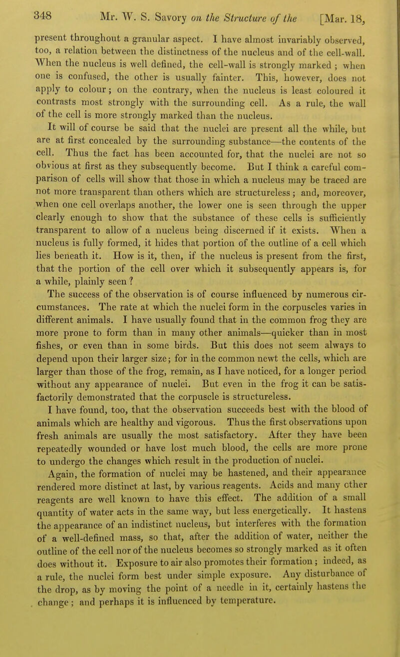 present throughout a granular aspect. I have almost invariably observed, too, a relation between the distinctness of the nucleus and of the cell-wall. When the nucleus is well defined, the cell-wall is strongly marked ; when one is confused, the other is usually fainter. This, however, does not apply to colour; on the contrary, when the nucleus is least coloured it contrasts most strongly with the surrounding cell. As a rule, the wall of the cell is more strongly marked than the nucleus. It will of course be said that the nuclei are present all the while, but are at first concealed by the surrounding substance—the contents of the cell. Thus the fact has been accounted for, that the nuclei are not so obvious at first as they subsequently become. But I think a careful com- parison of cells will show that those in which a nucleus may be traced are not more transparent than others which are structureless; and, moreover, when one cell overlaps another, the lower one is seen through the upper clearly enough to show that the substance of these cells is sufficiently transparent to allow of a nucleus being discerned if it exists. When a nucleus is fully formed, it hides that portion of the outline of a cell which lies beneath it. How is it, then, if the nucleus is present from the first, that the portion of the cell over which it subsequently appears is, for a vrhile, plainly seen ? The success of the observation is of course influenced by numerous cir- cumstances. The rate at which the nuclei form in the corpuscles varies in different animals. I have usually found that in the common frog they are more prone to form than in many other animals—quicker than in most fishes, or even than in some birds. But this does not seem always to depend upon their larger size; for in the common newt the cells, which are larger than those of the frog, remain, as I have noticed, for a longer period without any appearance of nuclei. But even in the frog it can be satis- factorily demonstrated that the corpuscle is structureless. I have found, too, that the observation succeeds best with the blood of animals which are healthy and vigorous. Thus the first observations upon fresh animals are usually the most satisfactory. After they have been repeatedly wounded or have lost much blood, the cells are more prone to undergo the changes which result in the production of nuclei. Again, the formation of nuclei may be hastened, and their appearance rendered more distinct at last, by various reagents. Acids and many other reagents are well known to have this effect. The addition of a small quantity of water acts in the same way, but less energetically. It hastens the appearance of an indistinct nucleus, but interferes with the formation of a well-defined mass, so that, after the addition of water, neither the outline of the cell nor of the nucleus becomes so strongly marked as it often does without it. Exposure to air also promotes their formation; indeed, as a rule, the nuclei form best under simple exposure. Any disturbance of the drop, as by moving the point of a needle in it, certainly hastens the change ; and perhaps it is influenced by temperature.