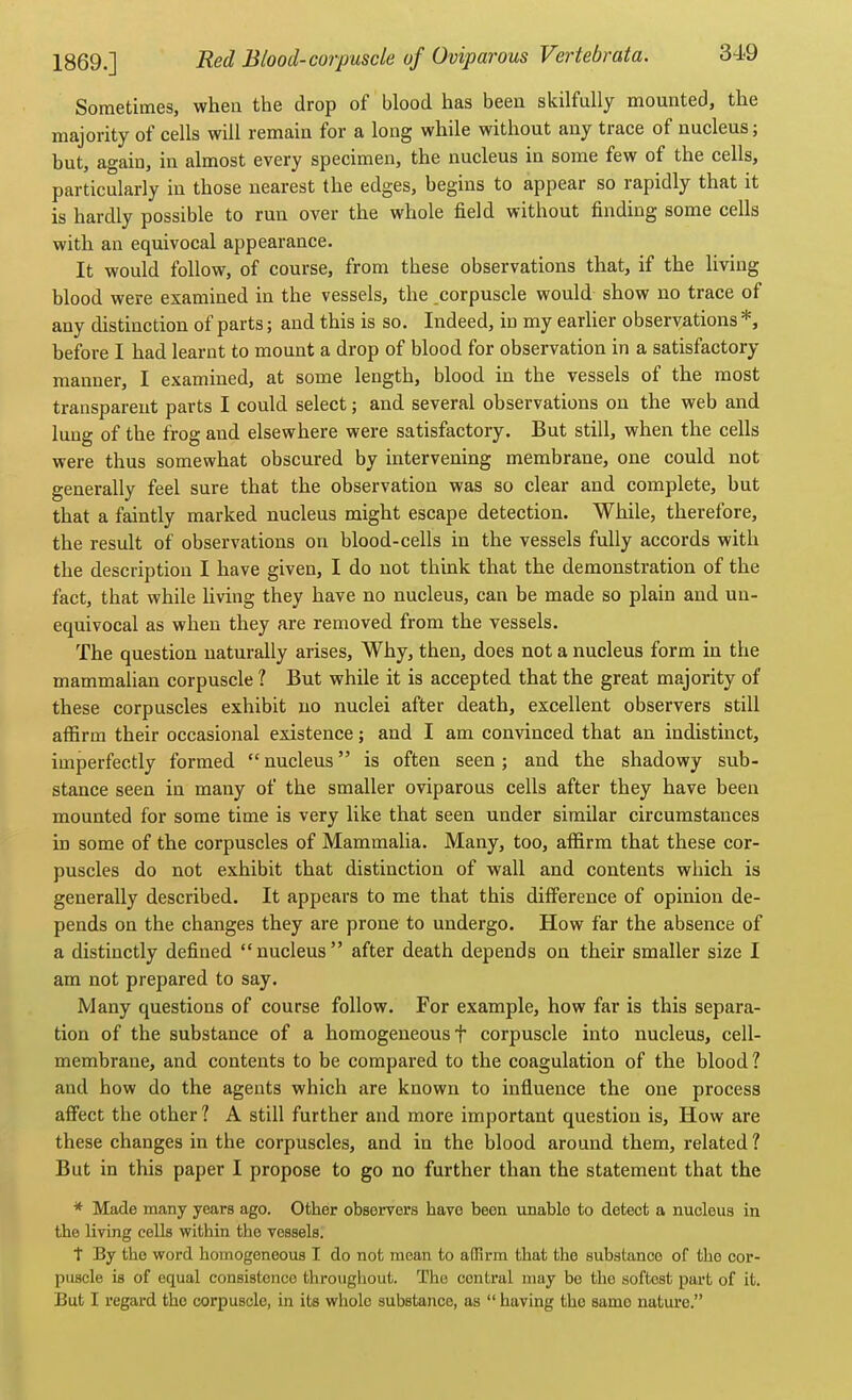 Sometimes, when the drop of blood has been skilfully mounted, the majority of cells will remain for a long while without any trace of nucleus; but, again, in almost every specimen, the nucleus in some few of the cells, particularly in those nearest the edges, begins to appear so rapidly that it is hardly possible to run over the whole field without finding some cells with an equivocal appearance. It would follow, of course, from these observations that, if the living blood were examined in the vessels, the .corpuscle would show no trace of any distinction of parts; and this is so. Indeed, in my earlier observations*, before I had learnt to mount a drop of blood for observation in a satisfactory manner, I examined, at some length, blood in the vessels of the most transparent parts I could select; and several observations on the web and lung of the frog and elsewhere were satisfactory. But still, when the cells were thus somewhat obscured by intervening membrane, one could not generally feel sure that the observation was so clear and complete, but that a faintly marked nucleus might escape detection. While, therefore, the result of observations on blood-cells in the vessels fully accords with the description I have given, I do not think that the demonstration of the fact, that while living they have no nucleus, can be made so plain and un- equivocal as when they are removed from the vessels. The question naturally arises. Why, then, does not a nucleus form in the mammalian corpuscle 1 But while it is accepted that the great majority of these corpuscles exhibit no nuclei after death, excellent observers still affirm their occasional existence; and I am convinced that an indistinct, imperfectly formed  nucleus is often seen; and the shadowy sub- stance seen in many of the smaller oviparous cells after they have been mounted for some time is very like that seen under similar circumstances in some of the corpuscles of Mammalia. Many, too, affirm that these cor- puscles do not exhibit that distinction of wall and contents which is generally described. It appears to me that this difference of opinion de- pends on the changes they are prone to undergo. How far the absence of a distinctly defined  nucleus  after death depends on their smaller size I am not prepared to say. Many questions of course follow. For example, how far is this separa- tion of the substance of a homogeneous f corpuscle into nucleus, cell- membrane, and contents to be compared to the coagulation of the blood? and how do the agents which are known to influence the one process affect the other 1 A still further and more important question is. How are these changes in the corpuscles, and in the blood around them, related ? But in this paper I propose to go no further than the statement that the * Made many years ago. Other observers have been unable to detect a nucleus in the living cells within the vessels. t By the word homogeneous I do not mean to affirm that the substance of the cor- puscle is of equal consistence throughout. The central may be the softest part of it. But I regard the corpuscle, in its whole substance, as  having the same nature.