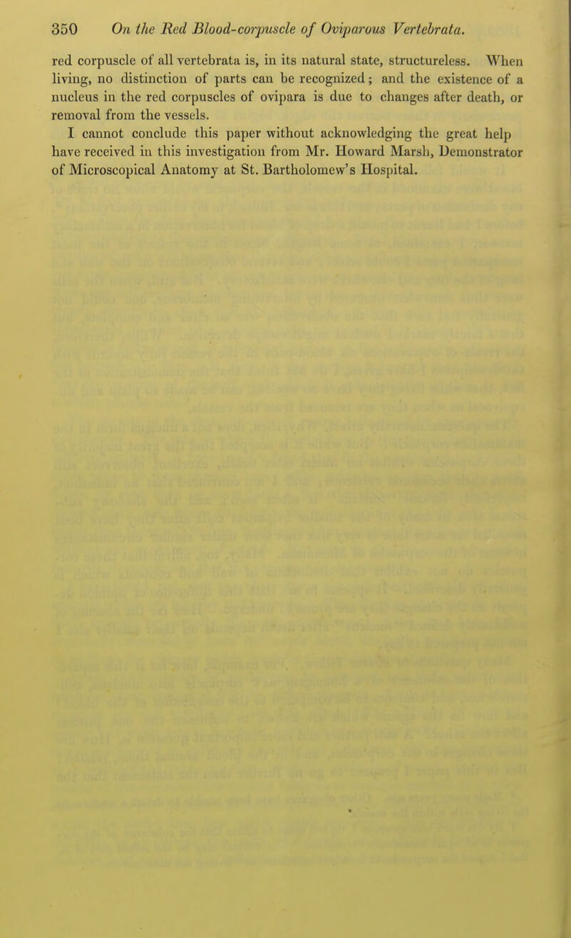 red corpuscle of all vertebrata is, in its natural state, structureless. When living, no distinction of parts can be recognized; and the existence of a nucleus in the red corpuscles of ovipara is due to changes after death, or removal from the vessels. I cannot conclude this paper without acknowledging the great help have received in this investigation from Mr. Howard Marsh, Demonstrator of Microscopical Anatomy at St. Bartholomew's Hospital.