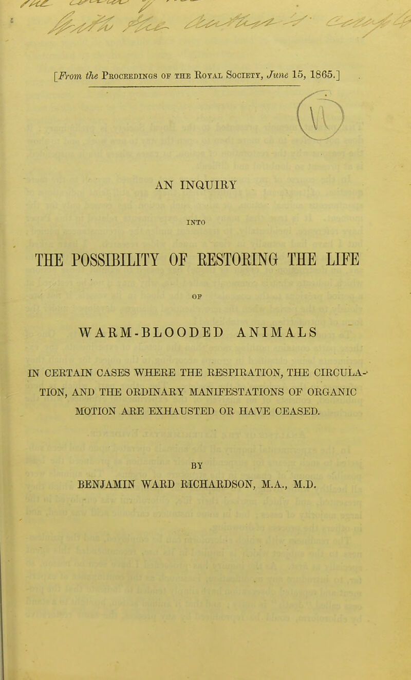 AN INQUIRY INTO THE POSSIBILITY OF EESTOEING THE LIFE OP WARM-BLOODED ANIMALS m CERTAIN CASES WHERE THE RESPIRATION, THE CIRCULA- TION, AND THE ORDINARY MANIFESTATIONS OF ORGANIC MOTION ARE EXHAUSTED OR HAVE CEASED. BY BENJAMIN WARD RICHARDSON, M.A., M.D.