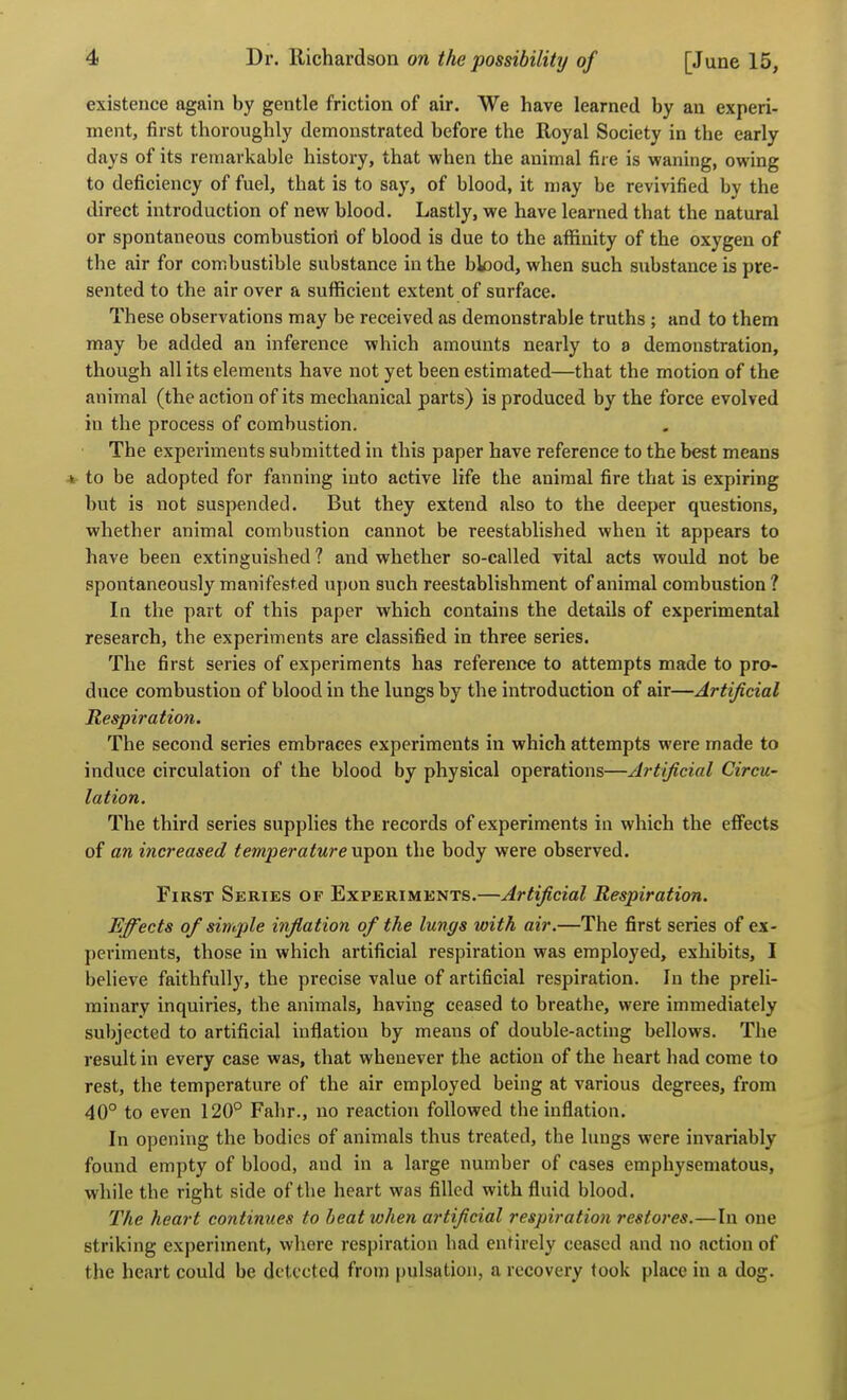 existence again by gentle friction of air. We have learned by an experi- ment, first thoroughly demonstrated before the Royal Society in the early days of its remarkable history, that when the animal fire is ^yaning, owing to deficiency of fuel, that is to say, of blood, it may be revivified by the direct introduction of new blood. Lastly, we have learned that the natural or spontaneous combustiori of blood is due to the aflSnity of the oxygen of the air for combustible substance in the bk)od, when such substance is pre- sented to the air over a sufficient extent of surface. These observations may be received as demonstrable truths ; and to them may be added an inference which amounts nearly to a demonstration, though all its elements have not yet been estimated—that the motion of the animal (the action of its mechanical parts) is produced by the force evolved in the process of combustion. The experiments submitted in this paper have reference to the best means 4 to be adopted for fanning into active life the animal fire that is expiring but is not suspended. But they extend also to the deeper questions, whether animal combustion cannot be reestablished when it appears to have been extinguished 1 and whether so-called vital acts would not be spontaneously manifested upon such reestablishment of animal combustion 1 In the part of this paper which contains the details of experimental research, the experiments are classified in three series. The first series of experiments has reference to attempts made to pro- duce combustion of blood in the lungs by the introduction of air—Artificial Respiration. The second series embraces experiments in which attempts were made to induce circulation of the blood by physical operations—Artificial Circu- lation. The third series supplies the records of experiments in which the effects of an increased temperature upon the body were observed. First Series of Experiments.—Artificial Respiration. Effects of simple inflation of the lungs with air.—The first series of ex- periments, those in which artificial respiration was employed, exhibits, I believe faithfully, the precise value of artificial respiration. In the preli- minary inquiries, the animals, having ceased to breathe, were immediately subjected to artificial inflation by means of double-acting bellows. The result in every case was, that whenever the action of the heart had come to rest, the temperature of the air employed being at various degrees, from 40° to even 120° Fahr., no reaction followed the inflation. In opening the bodies of animals thus treated, the lungs were invariably found empty of blood, and in a large number of cases emphysematous, while the right side of the heart was filled with fluid blood. The heart continues to beat when artificial respiration restores.—In one striking experiment, where respiration bad entirely ceased and no action of the heart could be detected from pulsation, a recovery took place in a dog.