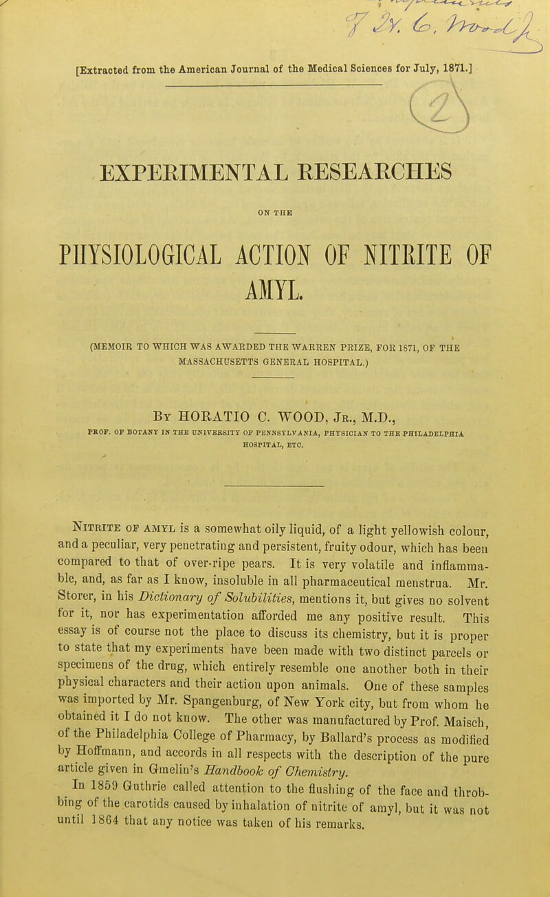 [Extracted from the American Journal of the Medical Sciences for July, 1871.] EXPERIMENTAL RESEARCHES ON THE PHYSIOLOGICAL ACTION OF NITKITE OF AMYL. (MEMOIR TO WHICH WAS AWARDED THE WARREN PRIZE, FOR 1871, OF THE MASSACHUSETTS GENERAL HOSPITAL.) By HORATIO C. WOOD, Jr., M.D., PROF. OF BOTANT IN THE DNlVEBSITr OF PENNSYLVANIA, PHYSICIAN TO THE PHILADELPHIA HOSPITAL, ETC. Nitrite of amyl is a somewhat oily liquid, of a light yellowish colour, and a peculiar, very penetrating and persistent, fruity odour, which has been compared to that of over-ripe pears. It is very volatile and inflamma- ble, and, as far as I know, insoluble in all pharmaceutical menstrua. Mr. Storer, in his Dictionary of Soluhilities, mentions it, but gives no solvent for it, nor has experimentation alforded me any positive result. This essay is of course not the place to discuss its chemistry, but it is proper to state that my experiments have been made with two distinct parcels or specimens of the drug, which entirely resemble one another both in their physical characters and their action upon animals. One of these samples was imported by Mr. Spangenburg, of New York city, but from whom he obtained it I do not know. The other was manufactured by Prof. Maisch, of the Philadelphia College of Pharmacy, by Ballard's process as modified by Hoffmann, and accords in all respects with the description of the pure article given in Gmelin's Handbook of Chemistry. ^ In 1859 Guthrie called attention to the flushing of the face and throb- bing of the carotids caused by inhalation of nitrite of amy], but it was not until 1864 that any notice was taken of his remarks.