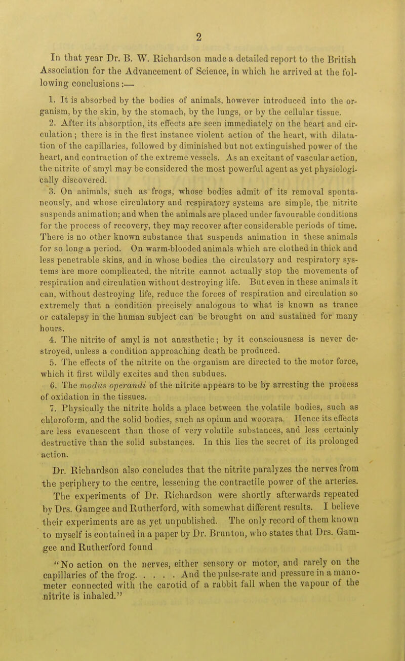 In that year Dr. B. W. Richardson made a detailed report to the British Association for the Advancement of Science, in which he arrived at the fol- lowing conclusions:— 1. It is absorbed by the bodies of animals, however introduced into the or- ganism, by the skin, by the stomach, by the lungs, or by the cellular tissue. 2. After its absorption, its effects are seen immediately on the heart and cir- culation ; there is in the first instance violent action of the heart, with dilata- tion of the capillaries, followed by diminished but not extinguished power of the heart, and contraction of the extreme vessels. As an excitant of vascular action, the nitrite of amyl may be considered the most powerful agent as yet physiologi- cally discovered. 3. On animals, such as frogs, whose bodies admit of its removal sponta- neously, and whose circulatory and respiratory systems are simple, the nitrite suspends animation; and when the animals are placed under favourable conditions for the process of recovery, they may recover after considerable periods of time. There is no other known substance that suspends animation in these animals for so long a period. On warm-blooded animals which are clothed in thick and less penetrable skins, and in whose bodies the circulatory and respiratory sys- tems are more complicated, the nitrite cannot actually stop the movements of respiration and circulation without destroying life. But even in these animals it can, without destroying life, reduce the forces of respiration and circulation so extremely that a condition precisely analogous to what is known as trance or catalepsy in the human subject can be brought on and sustained for many hours. 4. The nitrite of amyl is not anaesthetic; by it consciousness is never de- stroyed, unless a condition approaching death be produced. 5. The effects of the nitrite on the organism are directed to the motor force, which it first wildly excites and then subdues. 6. The modus operandi of the nitrite appears to be by arresting the process of oxidation in the tissues. 7. Physically the nitrite holds a place between the volatile bodies, such as chloroform, and the solid bodies, such as opium and woorara. Hence its effects are less evanescent than those of very volatile substances, and less certainly destructive than the solid substances. In this lies the secret of its prolonged action. Dr. Richardson also concludes that the nitrite paralyzes the nerves from the periphery to the centre, lessening the contractile power of the arteries. The experiments of Dr. Richardson were shortly afterwards repeated by Drs. Gamgee and Rutherford, with somewhat different results. I believe their experiments are as yet unpublished. The only record of them known to myself is contained in a paper by Dr. Brunton, who states that Drs. Gam- gee and Rutherford found No action on the nerves, either sensory or motor, and rarely on the capillaries of the frog And the pulse-rate and pressure in a mano- meter connected with the carotid of a rabbit fall when the vapour of the nitrite is inhaled.