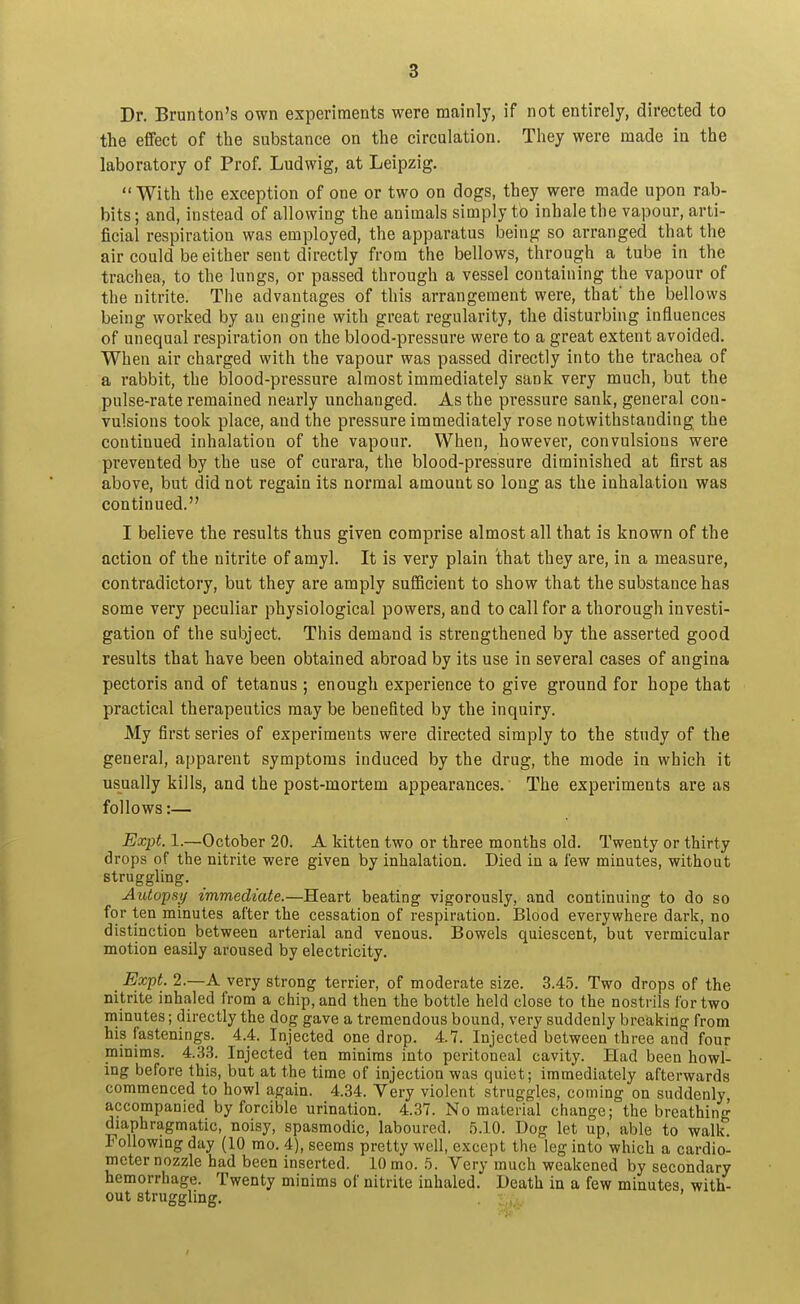 Dr. Brunton's own experiments were mainly, if not entirely, directed to the effect of the substance on the circulation. They were made in the laboratory of Prof. Ludwig, at Leipzig. With the exception of one or two on dogs, they were made upon rab- bits ; and, instead of allowing the animals simply to inhale the vapour, arti- ficial respiration was employed, the apparatus being so arranged that the air could be either sent directly from the bellows, through a tube in the trachea, to the lungs, or passed through a vessel containing the vapour of the nitrite. The advantages of this arrangement were, that' the bellows being worked by an engine with great regularity, the disturbing influences of unequal respiration on the blood-pressure were to a great extent avoided. When air charged with the vapour was passed directly into the trachea of a rabbit, the blood-pressure almost immediately sank very much, but the pulse-rate remained nearly unchanged. As the pressure sank, general con- vulsions took place, and the pressure immediately rose notwithstanding the continued inhalation of the vapour. When, however, convulsions were prevented by the use of curara, the blood-pressure diminished at first as above, but did not regain its normal amount so long as the inhalation was continued. I believe the results thus given comprise almost all that is known of the action of the nitrite of amyl. It is very plain that they are, in a measure, contradictory, but they are amply suSicient to show that the substance has some very peculiar physiological powers, and to call for a thorough investi- gation of the subject. This demand is strengthened by the asserted good results that have been obtained abroad by its use in several cases of angina pectoris and of tetanus ; enough experience to give ground for hope that practical therapeutics may be benefited by the inquiry. My first series of experiments were directed simply to the study of the general, apparent symptoms induced by the drug, the mode in which it usually kills, and the post-mortem appearances. The experiments are as follows:— Expt. 1.—October 20. A kitten two or three months old. Twenty or thirty drops of the nitrite were given by inhalation. Died in a few minutes, without struggling. Autopsy immediate.—Heart beating vigorously, and continuing to do so for ten minutes after the cessation of respiration. Blood everywhere dark, no distinction between arterial and venous. Bowels quiescent, but vermicular motion easily aroused by electricity. Expt. 2.—A very strong terrier, of moderate size. 3.45. Two drops of the nitrite inhaled from a chip, and then the bottle held close to the nostrils for two minutes; directly the dog gave a tremendous bound, very suddenly breaking from his fastenings. 4.4. Injected one drop. 4.7. Injected between three and four minims. 4.33. Injected ten minims into peritoneal cavity. Had been howl- ing before this, but at the time of injection was quiet; immediately afterwards commenced to howl again. 4.34. Yery violent struggles, coming on suddenly, accompanied by forcible urination. 4.37. No material change; the breathing diaphragmatic, noisy, spasmodic, laboured. 5.10. Dog let up, able to walk. Followmg day (10 mo. 4), seems pretty well, except the leg into which a cardio- meter nozzle had been inserted. 10 mo. 5. Very much weakened by secondary hemorrhage. Twenty minims of nitrite inhaled. Death in a few minutes with- out struggling. , ,