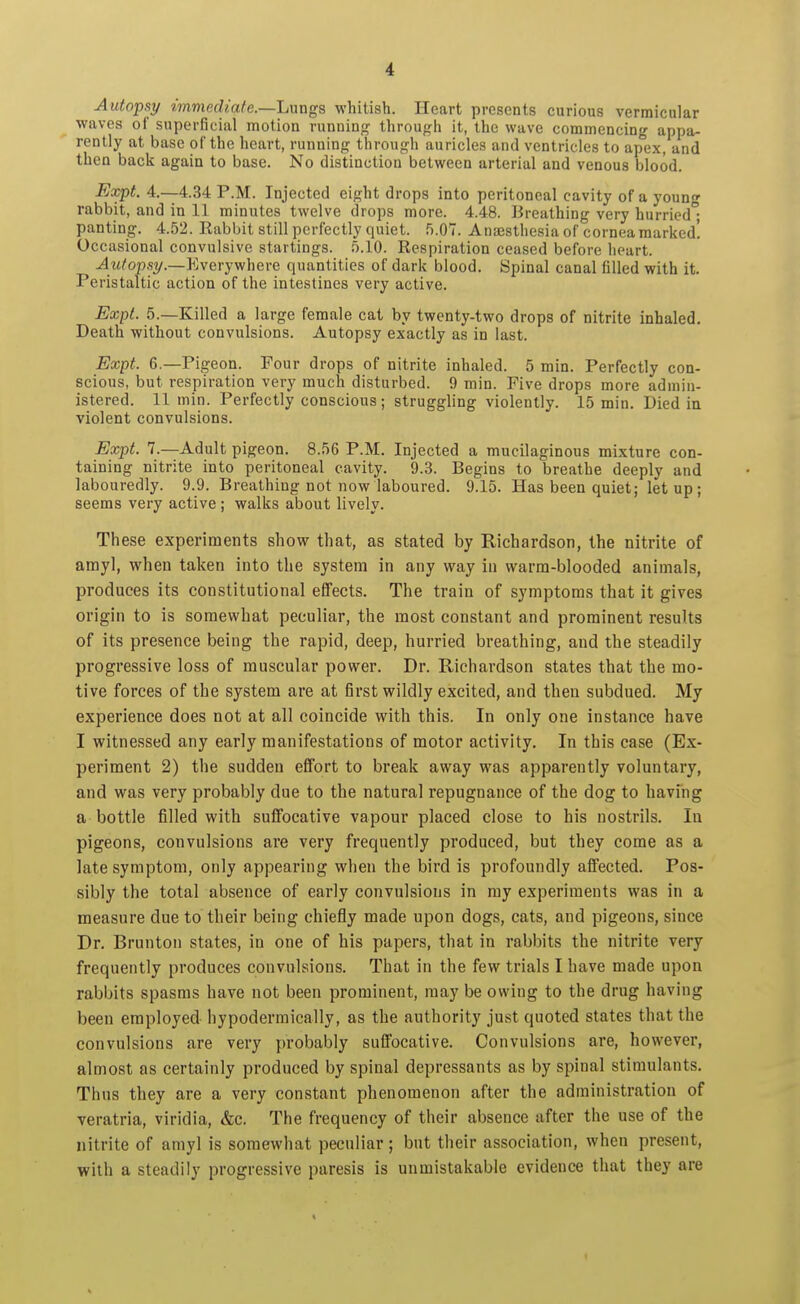 Autopsy immediate.—Lnngs whitish. Heart presents curious vermicular waves of superficial motion running- through it, the wave commencing appa- rently at base of the heart, running through auricles and ventricles to apex, and then back again to base. No distinction between arterial and venous blood. Expt. 4.-4.34 P.M. Injected eight drops into peritoneal cavity of a young rabbit, and in 11 minutes twelve drops more. 4.48. Breathing very hurried • panting. 4.52. Rabbit still perfectly quiet. 5.07. Anaesthesia of cornea marked! Occasional convulsive startings. 5.10. Respiration ceased before heart. ^w/o»,s?/.—Everywhere quantities of dark blood. Spinal canal filled with it. Peristaltic action of the intestines very active. Expl. 5.—Killed a large female cat by twenty-two drops of nitrite inhaled. Death without convulsions. Autopsy exactly as in last. Expt. 6.—Pigeon. Four drops of nitrite inhaled. 5 min. Perfectly con- scious, but respiration very much disturbed. 9 min. Five drops more admin- istered. 11 min. Perfectly conscious; struggling violently. 15 min. Died in violent convulsions. Expt. 7.—Adult pigeon. 8.56 P.M. Injected a mucilaginous mixture con- taining nitrite into peritoneal cavity. 9.3. Begins to breathe deeply and labouredly. 9.9. Breathing not now laboured. 9.15. Has been quiet; letup; seems very active ; walks about lively. These experiments show that, as stated by Richardson, the nitrite of amy], when taken into the system in any way in warm-blooded animals, produces its constitutional effects. The train of symptoms that it gives origin to is somewhat peculiar, the most constant and prominent results of its presence being the rapid, deep, hurried breathing, and the steadily progressive loss of muscular power. Dr. Richardson states that the mo- tive forces of the system are at first wildly excited, and then subdued. My experience does not at all coincide with this. In only one instance have I witnessed any early manifestations of motor activity. In this case (Ex- periment 2) the sudden effort to break away was apparently voluntary, and was very probably due to the natural repugnance of the dog to having a bottle filled with suffocative vapour placed close to his nostrils. lu pigeons, convulsions are very frequently produced, but they come as a late symptom, only appearing when the bird is profoundly affected. Pos- sibly the total absence of early convulsions in my experiments was in a measure due to their being chiefly made upon dogs, cats, and pigeons, since Dr. Brunton states, in one of his papers, that in rabbits the nitrite very frequently produces convulsions. That in the few trials I have made upon rabbits spasms have not been prominent, may be owing to the drug having been employed hypodermically, as the authority just quoted states that the convulsions are very probably suffocative. Convulsions are, however, almost as certainly produced by spinal depressants as by spinal stimulants. Thus they are a very constant phenomenon after the administration of veratria, viridia, &c. The frequency of their absence after the use of the nitrite of amyl is somewhat peculiar; but their association, when present, with a steadily progressive paresis is unmistakable evidence that they are