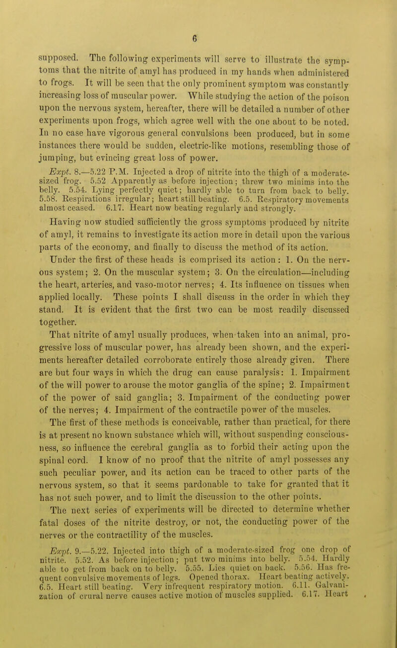 supposed. The following experiments will serve to illustrate the symp- toms that the nitrite of amyl has produced in my hands when administered to frogs. It will be seen that the only prominent symptom was constantly increasing loss of muscular power. While studying the action of the poison upon the nervous system, hereafter, there will be detailed a number of other experiments upon frogs, which agree well with the one about to be noted. In no case have vigorous general convulsions been produced, but in some instances there would be sudden, electric-like motions, resembling those of jumping, but evincing great loss of power. Expt. 8.-5.22 P.M. Injected a drop of nitrite into the thigh of a moderate- sized frog. 5.52 Apparently as before injection; threw two minims into the belly. 5.54. Lying perfectly quiet; hardly able to turn from back to belly. 5.58. Eespirations irregular; heart still beating. 6.5. Kespiratory movements almost ceased. 6.17. Heart now beating regularly and strongly. Having now studied sufficiently the gross symptoms produced by nitrite of amyl, it remains to investigate its action more in detail upon the various parts of the economy, and finally to discuss the method of its action. Under the first of these heads is comprised its action: 1. On the nerv- ous system; 2. On the muscular system; 3. On the circulation—including the heart, arteries, and vaso-motor nerves; 4. Its influence on tissues when applied locally. These points I shall discuss in the order in which they stand. It is evident that the first two can be most readily discussed together. That nitrite of amyl usually produces, when taken into an animal, pro- gressive loss of muscular power, has already been shown, and the experi- ments hereafter detailed corroborate entirely those already given. There are but four ways in which the drug can cause paralysis: 1. Impairment of the will power to arouse the motor ganglia of the spine; 2. Impairment of the power of said ganglia; 3. Impairment of the conducting power of the nerves; 4. Impairment of the contractile power of the muscles. The first of these methods is conceivable, rather than practical, for there is at present no known substance which will, without suspending conscious- ness, so influence the cerebral ganglia as to forbid their acting upon the spinal cord. I know of no proof that the nitrite of amyl possesses any such peculiar power, and its action can be traced to other parts of the nervous system, so that it seems pardonable to take for granted that it has not such power, and to limit the discussion to the other points. The next series of experiments will be directed to determine whether fatal doses of the nitrite destroy, or not, the conducting power of the nerves or the contractility of the muscles. Expt. 9.-5.22. Injected into thigh of a moderate-sized frog one drop of nitrite. 5.52. As before injection ; put two minims into belly. 5.54. Hardly able to get from back on to belly. 5.55. Lies quiet on back. 5.56. Has fre- quent convulsive movements of legs. Opened thorax. Heart beating actively. 6.5. Heart still beating. Very infrequent respiratory motion. 6.11. Galvani- zation of crural nerve causes active motion of muscles supplied. 6.17. Heart