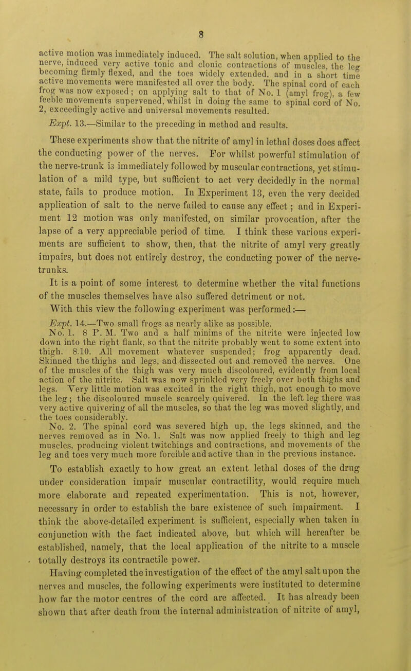 active motion was immediately induced. The salt solution, when applied to the nerve, induced very active tonic and clonic contractions of muscles the le? becoming firmly flexed, and the toes widely extended, and in a short time active movements were manifested all over the body. The spinal cord of each hog was now exposed ; on applying salt to that of No. 1 (amyl frog), a few feeble movements supervened, whilst in doing the same to spinal cord of No. 2, exceedingly active and universal movements resulted. Expt. 13.—Similar to the preceding in method and results. These experiments show that the nitrite of amyl in lethal doses does affect the conducting power of the nerves. For whilst powerful stimulation of the nerve-trunk is immediately followed by muscular contractions, yet stimu- lation of a mild type, but sufficient to act very decidedly in the normal state, fails to produce motion. In Experiment 13, even the very decided application of salt to the nerve failed to cause any effect; and in Experi- ment 12 motion was only manifested, on similar provocation, after the lapse of a very appreciable period of time. I think these various experi- ments are sufficient to show, then, that the nitrite of amyl very greatly impairs, but does not entirely destroy, the conducting power of the nerve- trunks. It is a point of some interest to determine whether the vital functions of the muscles themselves have also suffered detriment or not. With this view the following experiment was performed:— Expt. 14.—Two small frogs as nearly alike as possible. No. 1. 8 P. M. Two and a half minims of the nitrite were injected low down into the right flank, so that the nitrite probably went to some extent into thigh. 8.10. All movement whatever suspended; frog apparently dead. Skinned the thighs and legs, and dissected out and removed the nerves. One of the muscles of the thigh was very much discoloured, evidently from local action of the nitrite. Salt was now sprinkled very freely over both thighs and legs. Yery little motion was excited in the right thigh, not enough to move the leg; the discoloured muscle scarcely quivered. In the left leg there was very active quivering of all the muscles, so that the leg was moved slightly, and the toes considerably. No. 2. The spinal cord was severed high up, the legs skinned, and the nerves removed as in No. 1. Salt was now applied freely to thigh and leg muscles, producing violent twitchings and contractions, and movements of the leg and toes very much more forcible and active than in the previous instance. To establish exactly to how great an extent lethal doses of the drug under consideration impair muscular contractility, would require much more elaborate and repeated experimentation. This is not, however, necessary in order to establish the bare existence of such impairment. I think the above-detailed experiment is sufficient, especially when taken in conjunction with the fact indicated above, but which will hereafter be established, namely, that the local application of the nitrite to a muscle totally destroys its contractile power. Having completed the investigation of the effect of the amyl salt upon the nerves and muscles, the following experiments were instituted to determine how far the motor centres of the cord are affected. It has already been shown that after death from the internal administration of nitrite of amyl,