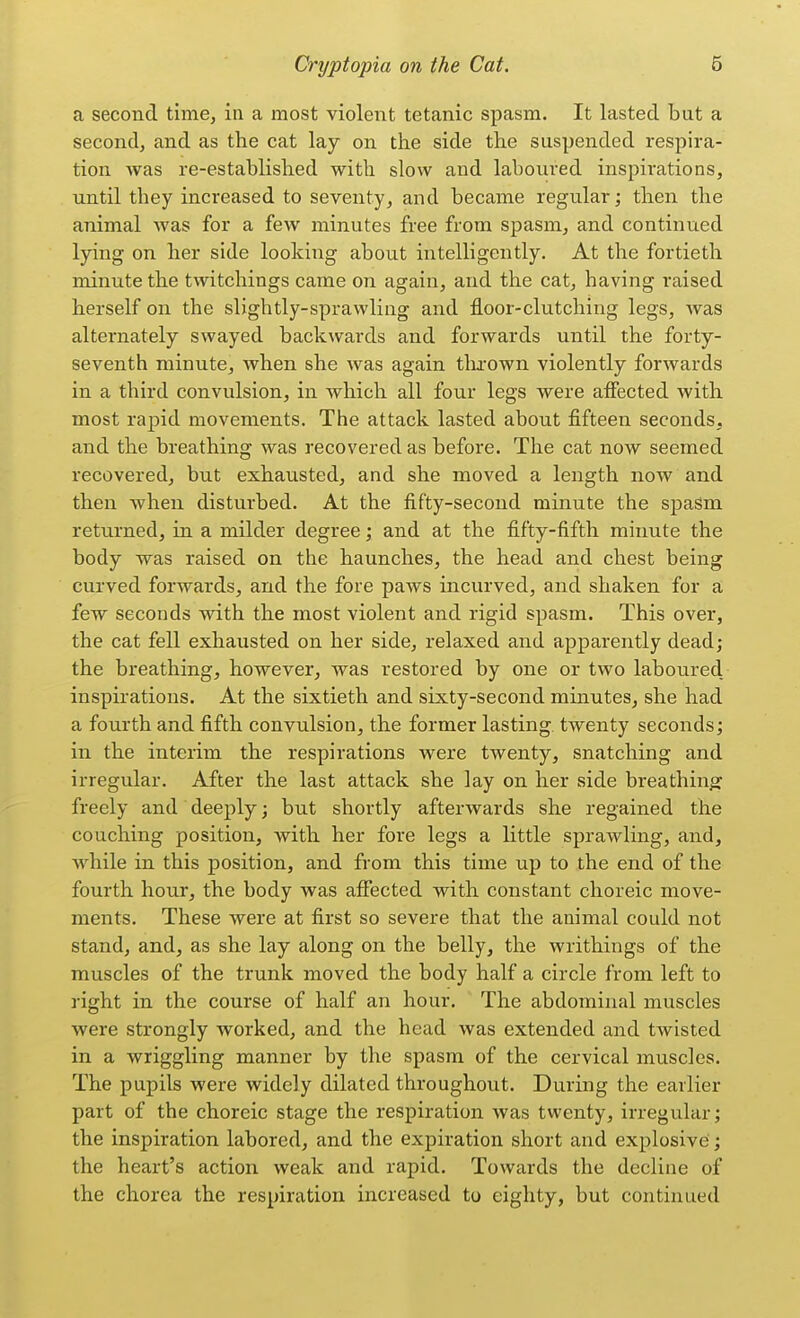 a second time, in a most violent tetanic spasm. It lasted but a second, and as the cat lay on the side the suspended respira- tion was re-established with slow and laboured inspirations, until they increased to seventy, and became regular; then the animal was for a few minutes free from spasm, and continued lying on her side looking about intelligently. At the fortieth minute the twitchings came on again, and the cat, having raised herself on the slightly-sprawling and floor-clutching legs, was alternately swayed backwards and forwards until the forty- seventh minute, when she was again tlu-own violently forwards in a third convulsion, in which all four legs were afiected with most rapid movements. The attack lasted about fifteen seconds, and the breathing was recovered as before. The cat now seemed recovered, but exhausted, and she moved a length now and then when disturbed. At the fifty-second minute the spasm returned, in a milder degree; and at the fifty-fifth minute the body was raised on the haunches, the head and chest being curved forwards, and the fore paws incurved, and shaken for a few seconds with the most violent and rigid spasm. This over, the cat fell exhausted on her side, relaxed and apparently dead; the breathing, however, was restored by one or two laboured inspirations. At the sixtieth and sixty-second minutes, she had a fourth and fifth convulsion, the former lasting twenty seconds; in the interim the respirations were twenty, snatching and irregular. After the last attack she lay on her side breathing freely and deeply; but shortly afterwards she regained the couching position, with her fore legs a little sprawling, and, while in this position, and from this time up to the end of the fourth hour, the body was afiected with constant choreic move- ments. These were at first so severe that the animal could not stand, and, as she lay along on the belly, the writhings of the muscles of the trunk moved the body half a circle from left to right in the course of half an hour. The abdominal muscles were strongly worked, and the head was extended and twisted in a wriggling manner by the spasm of the cervical muscles. The pupils were widely dilated throughout. During the earlier part of the choreic stage the respiration was twenty, irregular; the inspiration labored, and the expiration short and explosive; the heart's action weak and rapid. Towards the decline of the chorea the respiration increased to eighty, but continued